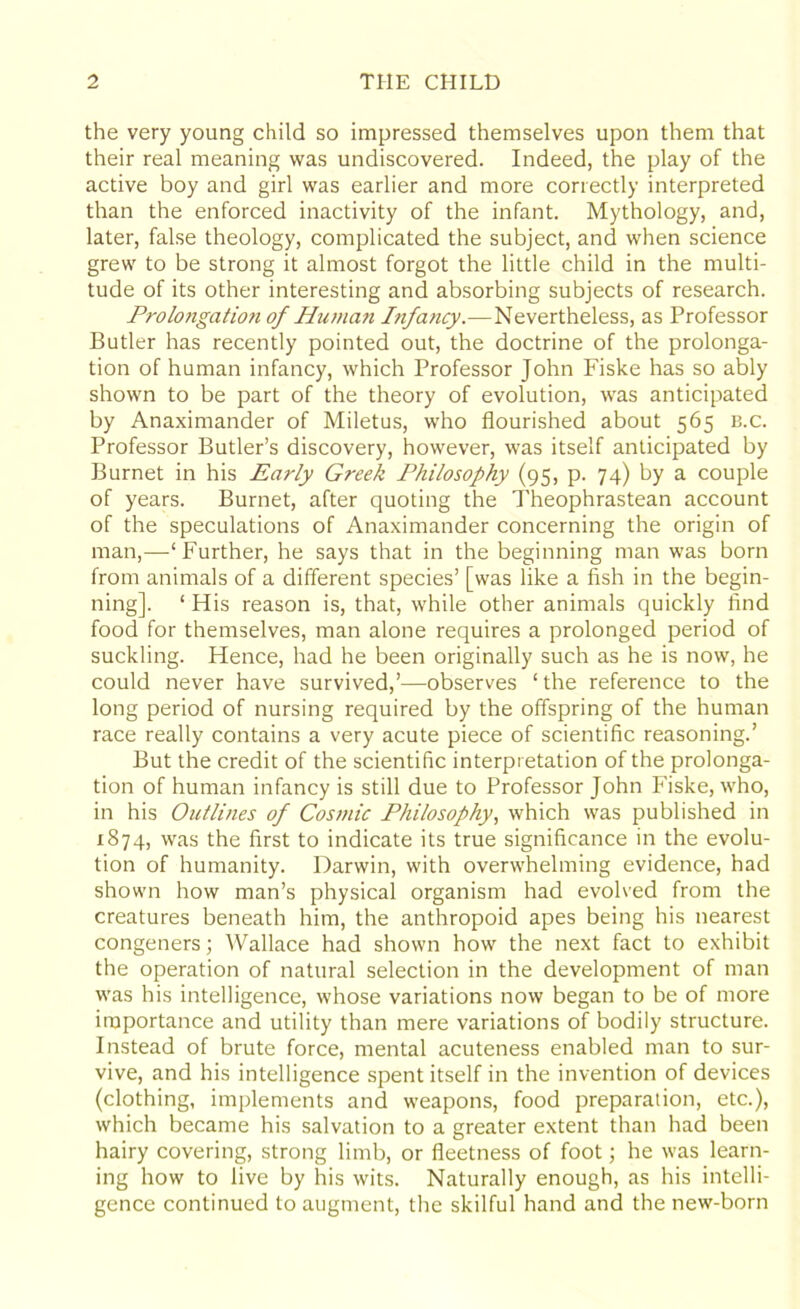the very young child so impressed themselves upon them that their real meaning was undiscovered. Indeed, the play of the active boy and girl was earlier and more correctly interpreted than the enforced inactivity of the infant. Mythology, and, later, false theology, complicated the subject, and when science grew to be strong it almost forgot the little child in the multi- tude of its other interesting and absorbing subjects of research. Prolongation of Human Infancy.—Nevertheless, as Professor Butler has recently pointed out, the doctrine of the prolonga- tion of human infancy, which Professor John Fiske has so ably shown to be part of the theory of evolution, was anticipated by Anaximander of Miletus, who flourished about 565 b.c. Professor Butler’s discovery, however, was itself anticipated by Burnet in his Early Greek Philosophy (95, p. 74) by a couple of years. Burnet, after quoting the Theophrastean account of the speculations of Anaximander concerning the origin of man,—‘Further, he says that in the beginning man was born from animals of a different species’ [was like a fish in the begin- ning]. ‘ His reason is, that, while other animals quickly find food for themselves, man alone requires a prolonged period of suckling. Hence, had he been originally such as he is now, he could never have survived,’—observes ‘the reference to the long period of nursing required by the offspring of the human race really contains a very acute piece of scientific reasoning.’ But the credit of the scientific interpretation of the prolonga- tion of human infancy is still due to Professor John Fiske, who, in his Outlines of Cosmic Philosophy, which was published in 1874, was the first to indicate its true significance in the evolu- tion of humanity. Darwin, with overwhelming evidence, had shown how man’s physical organism had evolved from the creatures beneath him, the anthropoid apes being his nearest congeners; Wallace had shown how the next fact to exhibit the operation of natural selection in the development of man was his intelligence, whose variations now began to be of more importance and utility than mere variations of bodily structure. Instead of brute force, mental acuteness enabled man to sur- vive, and his intelligence spent itself in the invention of devices (clothing, implements and weapons, food preparation, etc.), which became his salvation to a greater extent than had been hairy covering, strong limb, or fleetness of foot; he was learn- ing how to live by his wits. Naturally enough, as his intelli- gence continued to augment, the skilful hand and the new-born