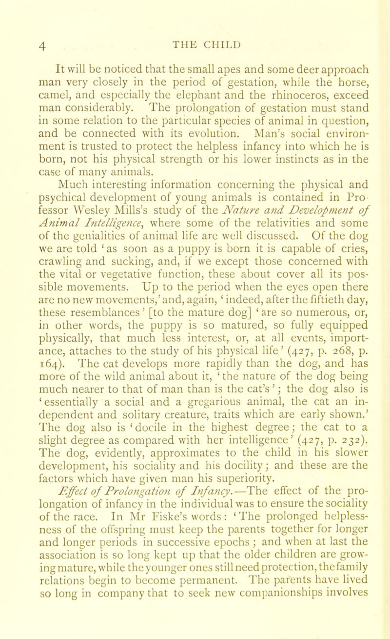 It will be noticed that the small apes and some deer approach man very closely in the period of gestation, while the horse, camel, and especially the elephant and the rhinoceros, exceed man considerably. The prolongation of gestation must stand in some relation to the particular species of animal in question, and be connected with its evolution. Man’s social environ- ment is trusted to protect the helpless infancy into which he is born, not his physical strength or his lower instincts as in the case of many animals. Much interesting information concerning the physical and psychical development of young animals is contained in Pro- fessor Wesley Mills’s study of the Nature and Development of Animal Intelligence, where some of the relativities and some of the genialities of animal life are well discussed. Of the dog we are told ‘ as soon as a puppy is born it is capable of cries, crawling and sucking, and, if we except those concerned with the vital or vegetative function, these about cover all its pos- sible movements. Up to the period when the eyes open there are no new movements,’and, again, ‘ indeed, after the fiftieth day, these resemblances ’ [to the mature dog] ‘ are so numerous, or, in other words, the puppy is so matured, so fully equipped physically, that much less interest, or, at all events, import- ance, attaches to the study of his physical life’ (427, p. 268, p. 164). The cat develops more rapidly than the dog, and has more of the wild animal about it, ‘the nature of the dog being much nearer to that of man than is the cat’s ’; the dog also is ‘essentially a social and a gregarious animal, the cat an in- dependent and solitary creature, traits which are early shown.’ The dog also is ‘ docile in the highest degree; the cat to a slight degree as compared with her intelligence’ (427, p. 232). The dog, evidently, approximates to the child in his slower development, his sociality and his docility; and these are the factors which have given man his superiority. Effect of Prolotigation of Infancy.—The effect of the pro- longation of infancy in the individual was to ensure the sociality of the race. In Mr Fiske’s words : ‘The prolonged helpless- ness of the offspring must keep the parents together for longer and longer periods in successive epochs; and when at last the association is so long kept up that the older children are grow- ing mature, while the younger ones still need protection, the family relations begin to become permanent. The parents have lived so long in company that to seek new companionships involves