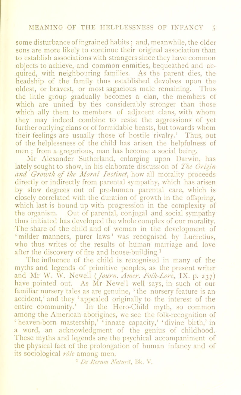 some disturbance of ingrained habits; and, meanwhile, the older sons are more likely to continue their original association than to establish associations with strangers since they have common objects to achieve, and common enmities, bequeathed and ac- quired, with neighbouring families. As the parent dies, the headship of the family thus established devolves upon the oldest, or bravest, or most sagacious male remaining. Thus the little group gradually becomes a clan, the members of which are united by ties considerably stronger than those which ally them to members of adjacent clans, with whom they may indeed combine to resist the aggressions of yet further outlying clans or of formidable beasts, but towards whom their feelings are usually those of hostile rivalry.’ Thus, out of the helplessness of the child has arisen the helpfulness of men ; from a gregarious, man has become a social being. Mr Alexander Sutherland, enlarging upon Darwin, has lately sought to show, in his elaborate discussion of The Origin and Growth of the Moral Instinct, how all morality proceeds directly or indirectly from parental sympathy, which has arisen by slow degrees out of pre-human parental care, which is closely correlated with the duration of growth in the offspring, which last is bound up with progression in the complexity of the organism. Out of parental, conjugal and social sympathy thus initiated has developed the whole complex of our morality. The share of the child and of woman in the development of ‘ milder manners, purer laws ’ was recognised by Lucretius, who thus writes of the results of human marriage and love after the discovery of fire and house-building.1 The influence of the child is recognised in many of the myths and legends of primitive peoples, as the present writer and Mr W. W. Newell (Journ. Amer. Folk-Lore, IX. p. 237) have pointed out. As Mr Newell well says, in such of our familiar nursery tales as are genuine, ‘ the nursery feature is an accident,’and they ‘appealed originally to the interest of the entire community.’ In the Hero-Child myth, so common among the American aborigines, we see the folk-recognition of ‘heaven-born mastership,’ ‘innate capacity,’ ‘divine birth,’in a word, an acknowledgment of the genius of childhood. 'These myths and legends are the psychical accompaniment of the physical fact of the prolongation of human infancy and of its sociological role among men. 1 De Rernm Ida/ur/I, 15k. V.