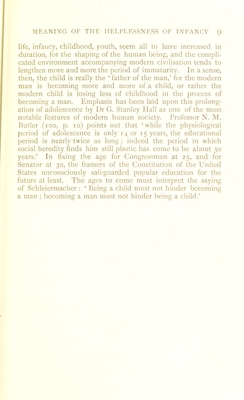 life, infancy, childhood, youth, seem all to have increased in duration, for the shaping of the human being, and the compli- cated environment accompanying modern civilisation tends to lengthen more and more the period of immaturity. In a sense, then, the child is really the ‘ father of the man,’ for the modern man is becoming more and more of a child, or rather the modern child is losing less of childhood in the process of becoming a man. Emphasis has been laid upon this prolong- ation of adolescence by Dr G. Stanley Hall as one of the most notable features of modern human society. Professor N. M. Butler (100, p. 10) points out that ‘while the physiological period of adolescence is only 14 or 15 years, the educational period is nearly twice as long; indeed the period in which social heredity finds him still plastic has come to be about 30 years.’ In fixing the age for Congressman at 25, and for Senator at 30, the framers of the Constitution of the United States unconsciously safeguarded popular education for the future at least. The ages to come must interpret the saying of Schleiermacher : ‘ Being a child must not hinder becoming a man ; becoming a man must not hinder being a child.’