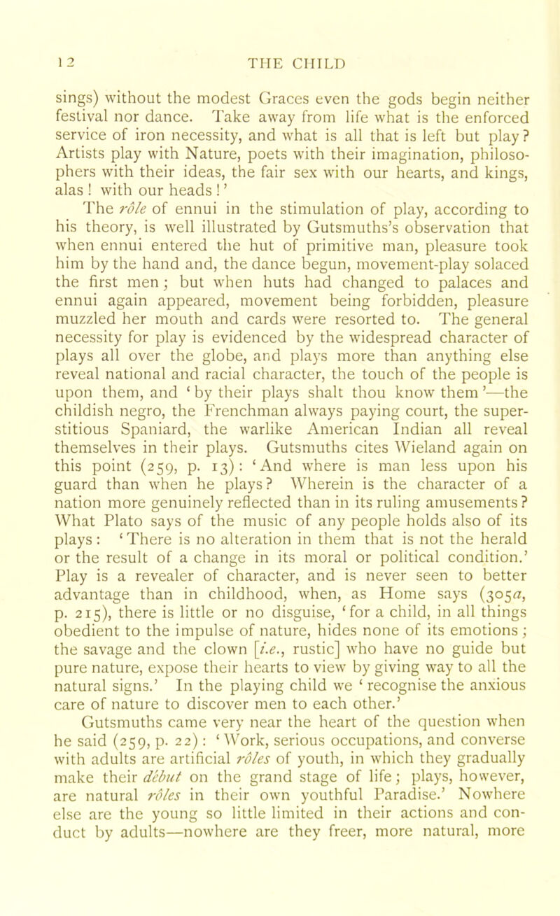 sings) without the modest Graces even the gods begin neither festival nor dance. Take away from life what is the enforced service of iron necessity, and what is all that is left but play ? Artists play with Nature, poets with their imagination, philoso- phers with their ideas, the fair sex with our hearts, and kings, alas ! with our heads ! ’ The role of ennui in the stimulation of play, according to his theory, is well illustrated by Gutsmuths’s observation that when ennui entered the hut of primitive man, pleasure took him by the hand and, the dance begun, movement-play solaced the first men; but when huts had changed to palaces and ennui again appeared, movement being forbidden, pleasure muzzled her mouth and cards were resorted to. The general necessity for play is evidenced by the widespread character of plays all over the globe, and plays more than anything else reveal national and racial character, the touch of the people is upon them, and ‘ by their plays shalt thou know them —the childish negro, the Frenchman always paying court, the super- stitious Spaniard, the warlike American Indian all reveal themselves in their plays. Gutsmuths cites Wieland again on this point (259, p. 13): ‘And where is man less upon his guard than when he plays? Wherein is the character of a nation more genuinely reflected than in its ruling amusements ? What Plato says of the music of any people holds also of its plays : ‘ There is no alteration in them that is not the herald or the result of a change in its moral or political condition.’ Play is a revealer of character, and is never seen to better advantage than in childhood, when, as Home says (305^, p. 215), there is little or no disguise, ‘for a child, in all things obedient to the impulse of nature, hides none of its emotions; the savage and the clown [i.e., rustic] who have no guide but pure nature, expose their hearts to view by giving way to all the natural signs.’ In the playing child we ‘ recognise the anxious care of nature to discover men to each other.’ Gutsmuths came very near the heart of the question when he said (259, p. 22): ‘ Work, serious occupations, and converse with adults are artificial roles of youth, in which they gradually make their debut on the grand stage of life; plays, however, are natural roles in their own youthful Paradise.’ Nowhere else are the young so little limited in their actions and con- duct by adults—nowhere are they freer, more natural, more