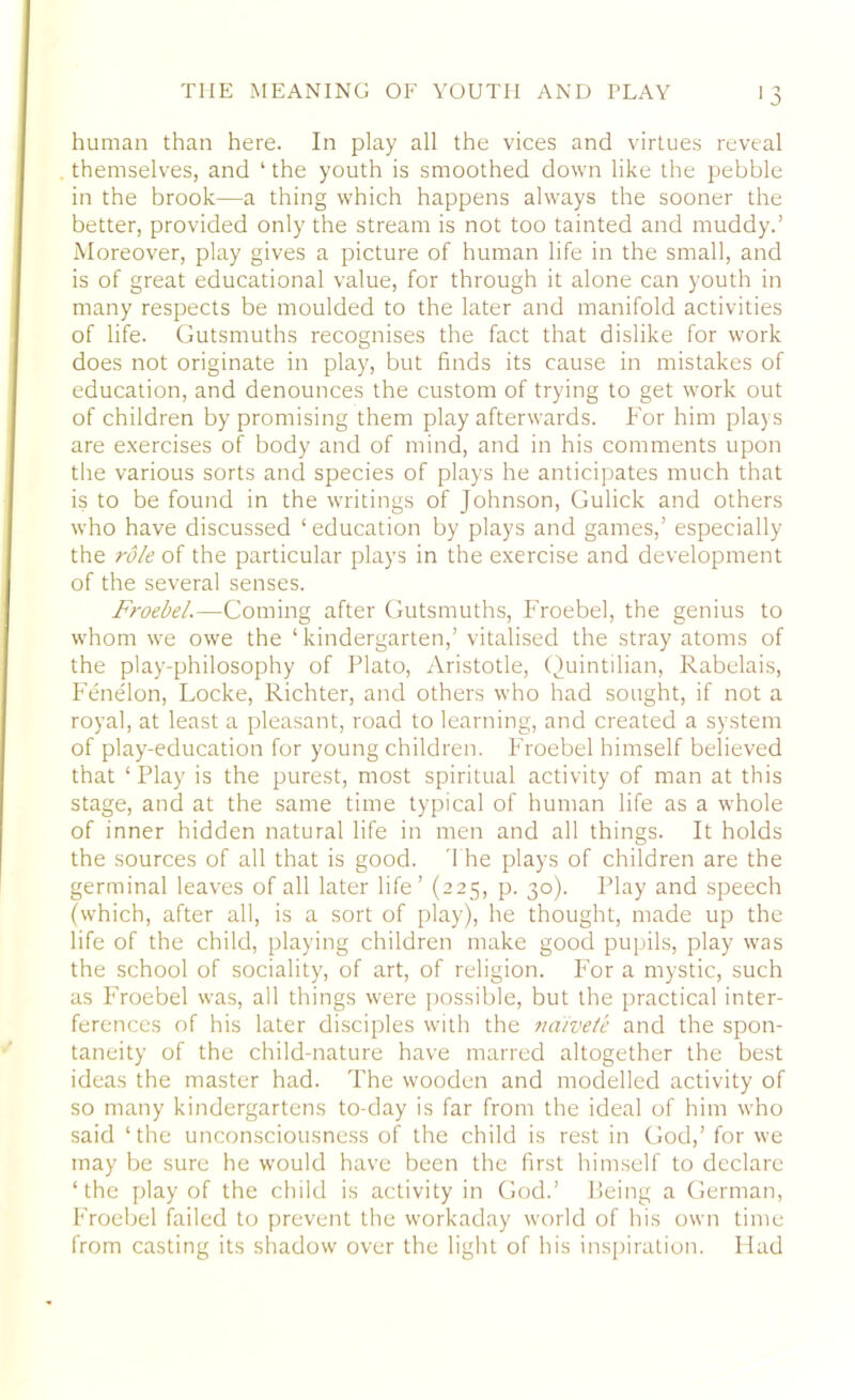 human than here. In play all the vices and virtues reveal themselves, and ‘ the youth is smoothed down like the pebble in the brook—a thing which happens always the sooner the better, provided only the stream is not too tainted and muddy.’ Moreover, play gives a picture of human life in the small, and is of great educational value, for through it alone can youth in many respects be moulded to the later and manifold activities of life. Gutsmuths recognises the fact that dislike for work does not originate in play, but finds its cause in mistakes of education, and denounces the custom of trying to get work out of children by promising them play afterwards. For him plays are exercises of body and of mind, and in his comments upon the various sorts and species of plays he anticipates much that is to be found in the writings of Johnson, Gulick and others who have discussed ‘education by plays and games,’ especially the role of the particular plays in the exercise and development of the several senses. Froebel.—Coming after Gutsmuths, Froebel, the genius to whom we owe the 1 kindergarten,’ vitalised the stray atoms of the play-philosophy of Plato, Aristotle, Quintilian, Rabelais, Fenelon, Locke, Richter, and others who had sought, if not a royal, at least a pleasant, road to learning, and created a system of play-education for young children. Froebel himself believed that 1 Play is the purest, most spiritual activity of man at this stage, and at the same time typical of human life as a whole of inner hidden natural life in men and all things. It holds the sources of all that is good. The plays of children are the germinal leaves of all later life’ (225, p. 30). Play and speech (which, after all, is a sort of play), he thought, made up the life of the child, playing children make good pupils, play was the school of sociality, of art, of religion. For a mystic, such as Froebel was, all things were possible, but the practical inter- ferences of his later disciples with the naivete and the spon- taneity of the child-nature have marred altogether the best ideas the master had. The wooden and modelled activity of so many kindergartens to-day is far from the ideal of him who said ‘the unconsciousness of the child is rest in God,’ for we may be sure he would have been the first himself to declare ‘the play of the child is activity in God.’ Being a German, Froebel failed to prevent the workaday world of his own time from casting its shadow over the light of his inspiration. Had