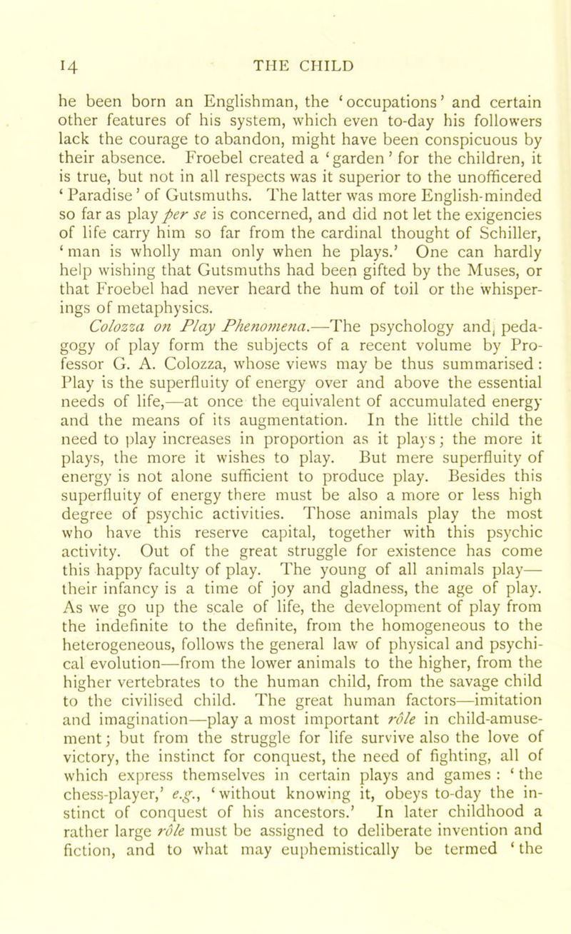 he been born an Englishman, the ‘ occupations ’ and certain other features of his system, which even to-day his followers lack the courage to abandon, might have been conspicuous by their absence. Froebel created a ‘garden ’ for the children, it is true, but not in all respects was it superior to the unofficered ‘ Paradise ’ of Gutsmuths. The latter was more English-minded so far as play per se is concerned, and did not let the exigencies of life carry him so far from the cardinal thought of Schiller, ‘ man is wholly man only when he plays.’ One can hardly help wishing that Gutsmuths had been gifted by the Muses, or that Froebel had never heard the hum of toil or the whisper- ings of metaphysics. Colozza on Play Phenomena.—The psychology and, peda- gogy of play form the subjects of a recent volume by Pro- fessor G. A. Colozza, whose views may be thus summarised: Play is the superfluity of energy over and above the essential needs of life,—at once the equivalent of accumulated energy and the means of its augmentation. In the little child the need to play increases in proportion as it plays; the more it plays, the more it wishes to play. But mere superfluity of energy is not alone sufficient to produce play. Besides this superfluity of energy there must be also a more or less high degree of psychic activities. Those animals play the most who have this reserve capital, together with this psychic activity. Out of the great struggle for existence has come this happy faculty of play. The young of all animals play— their infancy is a time of joy and gladness, the age of play. As we go up the scale of life, the development of play from the indefinite to the definite, from the homogeneous to the heterogeneous, follows the general law of physical and psychi- cal evolution—from the lower animals to the higher, from the higher vertebrates to the human child, from the savage child to the civilised child. The great human factors—imitation and imagination—play a most important role in child-amuse- ment ; but from the struggle for life survive also the love of victory, the instinct for conquest, the need of fighting, all of which express themselves in certain plays and games : ‘ the chess-player,’ e.g., ‘without knowing it, obeys to-day the in- stinct of conquest of his ancestors.’ In later childhood a rather large role must be assigned to deliberate invention and fiction, and to what may euphemistically be termed ‘ the