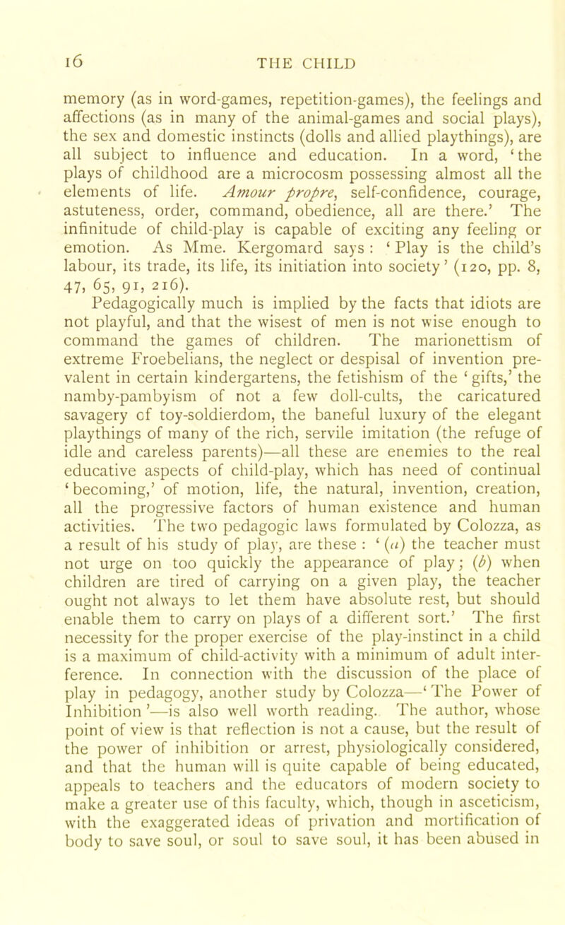 memory (as in word-games, repetition-games), the feelings and affections (as in many of the animal-games and social plays), the sex and domestic instincts (dolls and allied playthings), are all subject to influence and education. In a word, ‘the plays of childhood are a microcosm possessing almost all the elements of life. Amour propre, self-confidence, courage, astuteness, order, command, obedience, all are there.’ The infinitude of child-play is capable of exciting any feeling or emotion. As Mme. Kergomard says : ‘ Play is the child’s labour, its trade, its life, its initiation into society’ (120, pp. 8, 47, 65, 91, 216). Pedagogically much is implied by the facts that idiots are not playful, and that the wisest of men is not wise enough to command the games of children. The marionettism of extreme Froebelians, the neglect or despisal of invention pre- valent in certain kindergartens, the fetishism of the ‘ gifts,’ the namby-pambyism of not a few doll-cults, the caricatured savagery of toy-soldierdom, the baneful luxury of the elegant playthings of many of the rich, servile imitation (the refuge of idle and careless parents)—all these are enemies to the real educative aspects of child-play, which has need of continual ‘becoming,’ of motion, life, the natural, invention, creation, all the progressive factors of human existence and human activities. The two pedagogic laws formulated by Colozza, as a result of his study of play, are these : ‘ (a) the teacher must not urge on too quickly the appearance of play; (b) when children are tired of carrying on a given play, the teacher ought not alwrays to let them have absolute rest, but should enable them to carry on plays of a different sort.’ The first necessity for the proper exercise of the play-instinct in a child is a maximum of child-activity with a minimum of adult inter- ference. In connection with the discussion of the place of play in pedagogy, another study by Colozza—‘ The Powrer of Inhibition ’—is also well worth reading. The author, wrhose point of view is that reflection is not a cause, but the result of the power of inhibition or arrest, physiologically considered, and that the human will is quite capable of being educated, appeals to teachers and the educators of modern society to make a greater use of this faculty, which, though in asceticism, with the exaggerated ideas of privation and mortification of body to save soul, or soul to save soul, it has been abused in