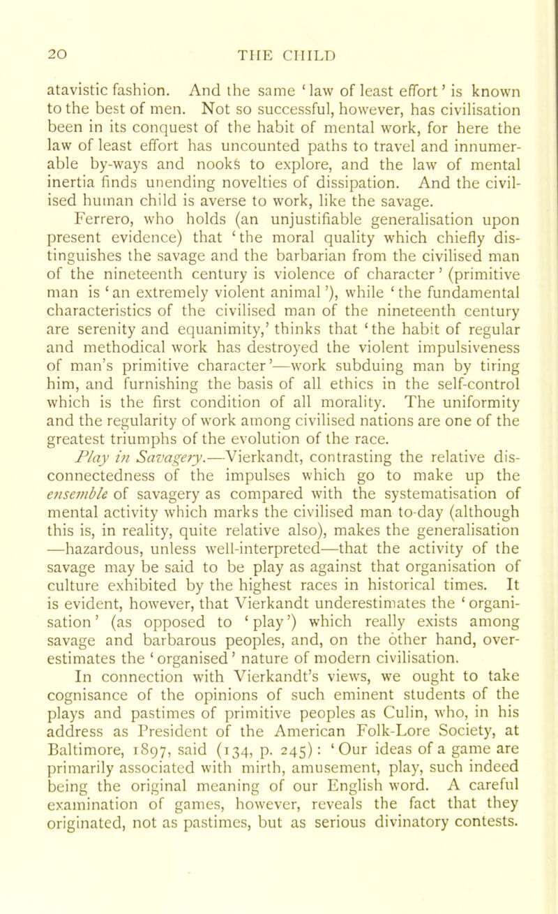 atavistic fashion. And the same ‘ law of least effort ’ is known to the best of men. Not so successful, however, has civilisation been in its conquest of the habit of mental work, for here the law of least effort has uncounted paths to travel and innumer- able by-ways and nooks to explore, and the law of mental inertia finds unending novelties of dissipation. And the civil- ised human child is averse to work, like the savage. Ferrero, who holds (an unjustifiable generalisation upon present evidence) that ‘ the moral quality which chiefly dis- tinguishes the savage and the barbarian from the civilised man of the nineteenth century is violence of character ’ (primitive man is ‘an extremely violent animal’), while ‘the fundamental characteristics of the civilised man of the nineteenth century are serenity and equanimity,’ thinks that ‘the habit of regular and methodical work has destroyed the violent impulsiveness of man’s primitive character’—work subduing man by tiring him, and furnishing the basis of all ethics in the self-control which is the first condition of all morality. The uniformity and the regularity of work among civilised nations are one of the greatest triumphs of the evolution of the race. Play in Savagery.—Vierkandt, contrasting the relative dis- connectedness of the impulses which go to make up the efisemble of savagery as compared with the systematisation of mental activity which marks the civilised man to-day (although this is, in reality, quite relative also), makes the generalisation —hazardous, unless well-interpreted—that the activity of the savage may be said to be play as against that organisation of culture exhibited by the highest races in historical times. It is evident, however, that Vierkandt underestimates the ‘ organi- sation ’ (as opposed to ‘ play ’) which really exists among savage and barbarous peoples, and, on the other hand, over- estimates the ‘organised’ nature of modern civilisation. In connection with Vierkandt’s views, we ought to take cognisance of the opinions of such eminent students of the plays and pastimes of primitive peoples as Culin, who, in his address as President of the American Folk-Lore Society, at Baltimore, 1897, said (134, p. 245): ‘Our ideas of a game are primarily associated with mirth, amusement, play, such indeed being the original meaning of our English word. A careful examination of games, however, reveals the fact that they originated, not as pastimes, but as serious divinatory contests.