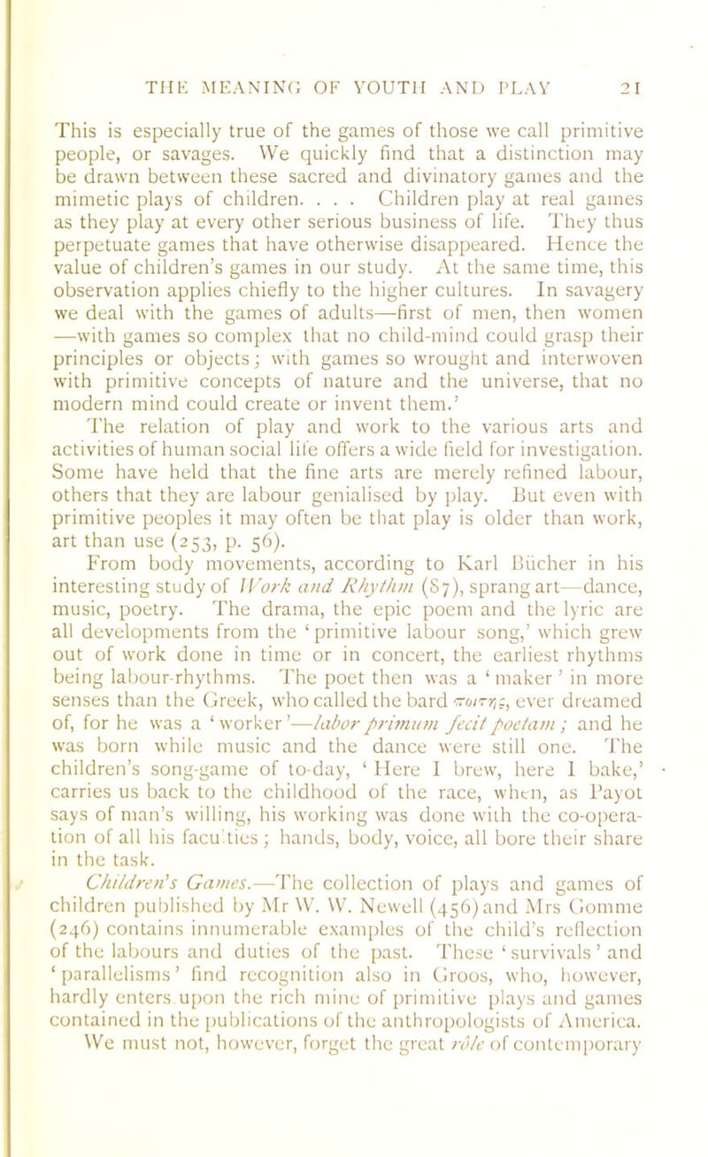 This is especially true of the games of those we call primitive people, or savages. We quickly find that a distinction may be drawn between these sacred and divinatory games and the mimetic plays of children. . . . Children play at real games as they play at every other serious business of life. They thus perpetuate games that have otherwise disappeared. Hence the value of children’s games in our study. At the same time, this observation applies chiefly to the higher cultures. In savagery we deal with the games of adults—first of men, then women —with games so complex that no child-mind could grasp their principles or objects; with games so wrought and interwoven with primitive concepts of nature and the universe, that no modern mind could create or invent them.’ The relation of play and work to the various arts and activities of human social life offers a wide field for investigation. Some have held that the fine arts are merely refined labour, others that they are labour genialised by play. But even with primitive peoples it may often be that play is older than work, art than use (253, p. 56). From body movements, according to Karl Bucher in his interesting study of Work and Rhythm (87), sprang art—dance, music, poetry. The drama, the epic poem and the lyric are all developments from the ‘primitive labour song,’ which grew out of work done in time or in concert, the earliest rhythms being labour-rhythms. The poet then was a ‘maker ’ in more senses than the Greek, who called the bard sroirng, ever dreamed of, for he was a ‘ worker ’—laborprimum fecitpoetam; and he was born while music and the dance were still one. The children’s song-game of to-day, ‘ Here I brew, here 1 bake,’ carries us back to the childhood of the race, when, as Payot says of man’s willing, his working was done with the co-opera- tion of all his faculties; hands, body, voice, all bore their share in the task. Children's Games.—The collection of plays and games of children published by Mr W. W. Newell (456) and Mrs Gomme (246) contains innumerable examples of the child’s reflection of the labours and duties of the past. These ‘ survivals ’ and ‘ parallelisms ’ find recognition also in Groos, who, however, hardly enters.upon the rich mine of primitive plays and games contained in the publications of the anthropologists of America. We must not, however, forget the great role of contemporary