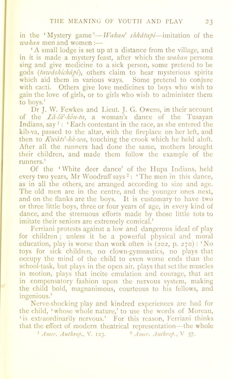 in the ‘Mystery game’—Wakan' shkatapi-—imitation of the ivcikan men and women :— ‘A small lodge is set up at a distance from the village, and in it is made a mystery feast, after which the wakan persons sing and give medicine to a sick person, some pretend to be gods (ta was hiehupi), others claim to hear mysterious spirits which aid them in various ways. Some pretend to conjure with cacti. Others give love medicines to boys who wish to gain the love of girls, or to girls who wish to administer them to boys.’ Dr J. W. Fewkes and Lieut. J. G. Owens, in their account of the La-la'-kon-ta, a woman’s dance of the Tusayan Indians, say 1: 1 Each contestant in the race, as she entered the kib-va, passed to the altar, with the fireplace on her left, and then to Kivats'-ka-iva, touching the crook which he held aloft. After all the runners had done the same, mothers brought their children, and made them follow the example of the runners.’ Of the ‘ White deer dance’ of the Hupa Indians, held every two years, Mr Woodruff says2: ‘The men in this dance, as in all the others, are arranged according to size and age. The old men are in the centre, and the younger ones next, and on the flanks are the boys. It is customary to have two or three little boys, three or four years of age, in every kind of dance, and the strenuous efforts made by those little tots to imitate their seniors are extremely comical.’ Ferriani protests against a low and dangerous ideal of play for children ; unless it be a powerful physical and moral education, play is worse than work often is (202, p. 270) : ‘No toys for sick children, no clown-gymnastics, no plays that occupy the mind of the child to even worse ends than the school-task, but plays in the open air, plays that set the muscles in motion, plays that incite emulation and courage, that act in compensatory fashion upon the nervous system, making the child bold, magnanimous, courteous to his fellows, and ingenious.’ Nerve-shocking play and kindred experiences are bad for the child, ‘whose whole nature,’ to use the words of Moreau, ‘is extraordinarily nervous.’ For this reason, Ferriani thinks that the effect of modern theatrical representation—the whole 1 Amcr. Anthrop., V. 123. 2 Amer. Anthrop., V 57.