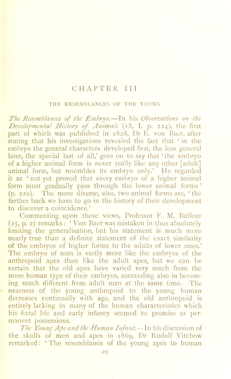 CHAPTER III THE RESEMBLANCES OF THE YOUNG The Resemblances of the Embryo.—In his Observations on the Developmental History of Animals (18, I. p. 224), the first part of which was published in 1828, Dr E. von Baer, after stating that his investigations revealed the fact that 1 in the embryo the general characters developed first, the less general later, the special last of all,’ goes on to say that ‘ the embryo of a higher animal form is never really like any other [adult] animal form, but resembles its embryo only.’ He regarded it as ‘ not yet proved that every embryo of a higher animal form must gradually pass through the lower animal forms ’ (p. 220). The more diverse, also, two animal forms are, ‘the farther back we have to go in the history of their development to discover a coincidence.’ Commenting upon these views, Professor F. M. Balfour (25, p. 2) remarks : ‘ Von Baer was mistaken in thus absolutely limiting the generalisation, but his statement is much more nearly true than a definite statement of the exact similarity of the embryos of higher forms to the adults of lower ones.’ The embryo of man is vastly more like the embryos of the anthropoid apes than like the adult apes, but we can be certain that the old apes have varied very much from the more human type of their embryos, succeeding also in becom- ing much different from adult man at the same time. The nearness of the young anthropoid to the young human decreases continually with age, and the old anthropoid is entirely lacking in many of the human characteristics which his foetal life and early infancy seemed to promise as per- manent possessions. The Young Ape and the Human Infant.—In his discussion of the skulls of men and apes in 1869, Dr Rudolf Virchow remarked : ‘ The resemblance of the young apes to human