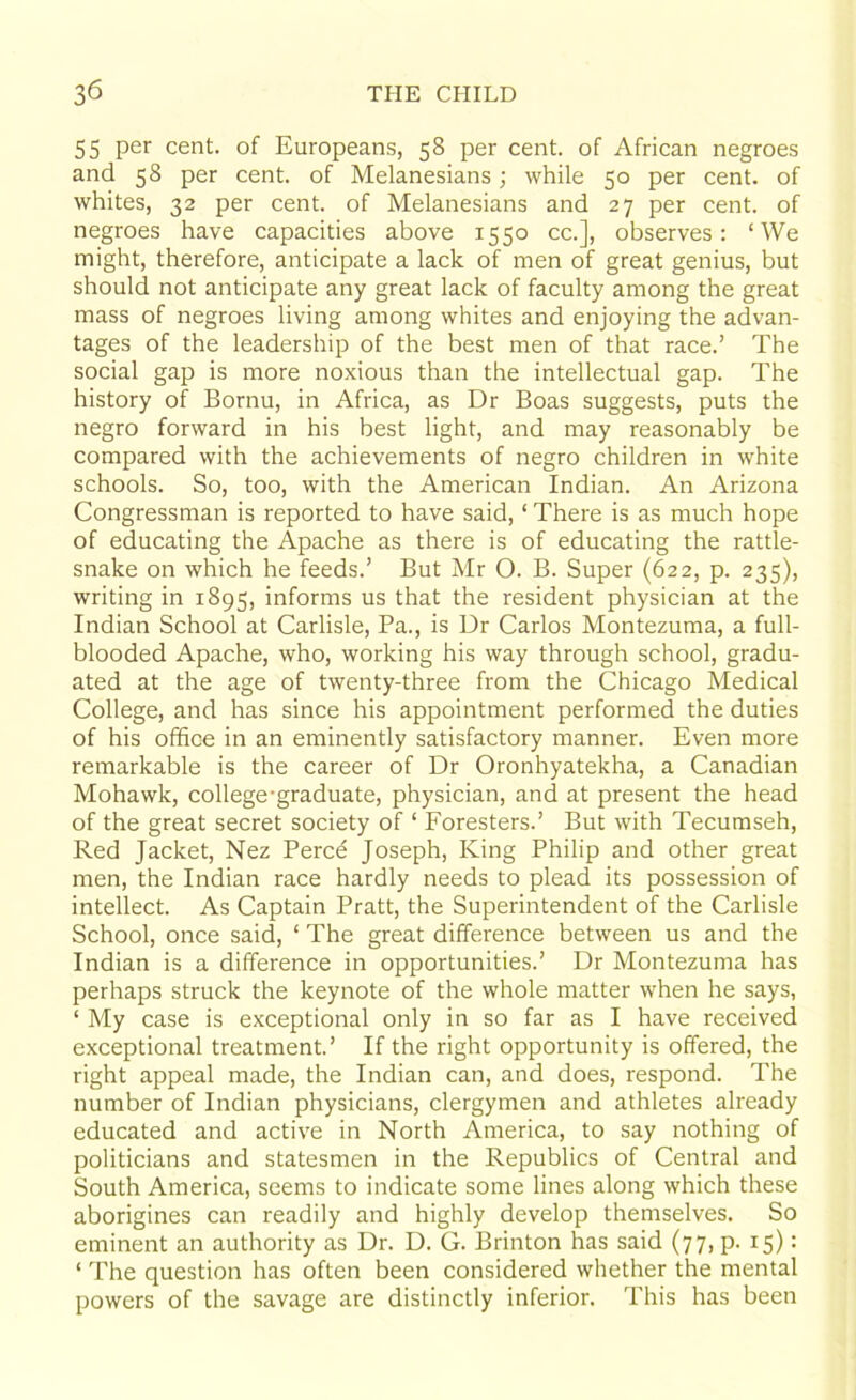 55 per cent, of Europeans, 58 per cent, of African negroes and 58 per cent, of Melanesians; while 50 per cent, of whites, 32 per cent, of Melanesians and 27 per cent, of negroes have capacities above 1550 cc.], observes: ‘We might, therefore, anticipate a lack of men of great genius, but should not anticipate any great lack of faculty among the great mass of negroes living among whites and enjoying the advan- tages of the leadership of the best men of that race.’ The social gap is more noxious than the intellectual gap. The history of Bornu, in Africa, as Dr Boas suggests, puts the negro forward in his best light, and may reasonably be compared with the achievements of negro children in white schools. So, too, with the American Indian. An Arizona Congressman is reported to have said, ‘ There is as much hope of educating the Apache as there is of educating the rattle- snake on which he feeds.’ But Mr O. B. Super (622, p. 235), writing in 1895, informs us that the resident physician at the Indian School at Carlisle, Pa., is Dr Carlos Montezuma, a full- blooded Apache, who, working his way through school, gradu- ated at the age of twenty-three from the Chicago Medical College, and has since his appointment performed the duties of his office in an eminently satisfactory manner. Even more remarkable is the career of Dr Oronhyatekha, a Canadian Mohawk, college-graduate, physician, and at present the head of the great secret society of 1 Foresters.’ But with Tecumseh, Red Jacket, Nez Perce Joseph, King Philip and other great men, the Indian race hardly needs to plead its possession of intellect. As Captain Pratt, the Superintendent of the Carlisle School, once said, ‘ The great difference between us and the Indian is a difference in opportunities.’ Dr Montezuma has perhaps struck the keynote of the whole matter when he says, ‘ My case is exceptional only in so far as I have received exceptional treatment.’ If the right opportunity is offered, the right appeal made, the Indian can, and does, respond. The number of Indian physicians, clergymen and athletes already educated and active in North America, to say nothing of politicians and statesmen in the Republics of Central and South America, seems to indicate some lines along which these aborigines can readily and highly develop themselves. So eminent an authority as Dr. D. G. Brinton has said (77, p. 15): ‘ The question has often been considered whether the mental powers of the savage are distinctly inferior. This has been