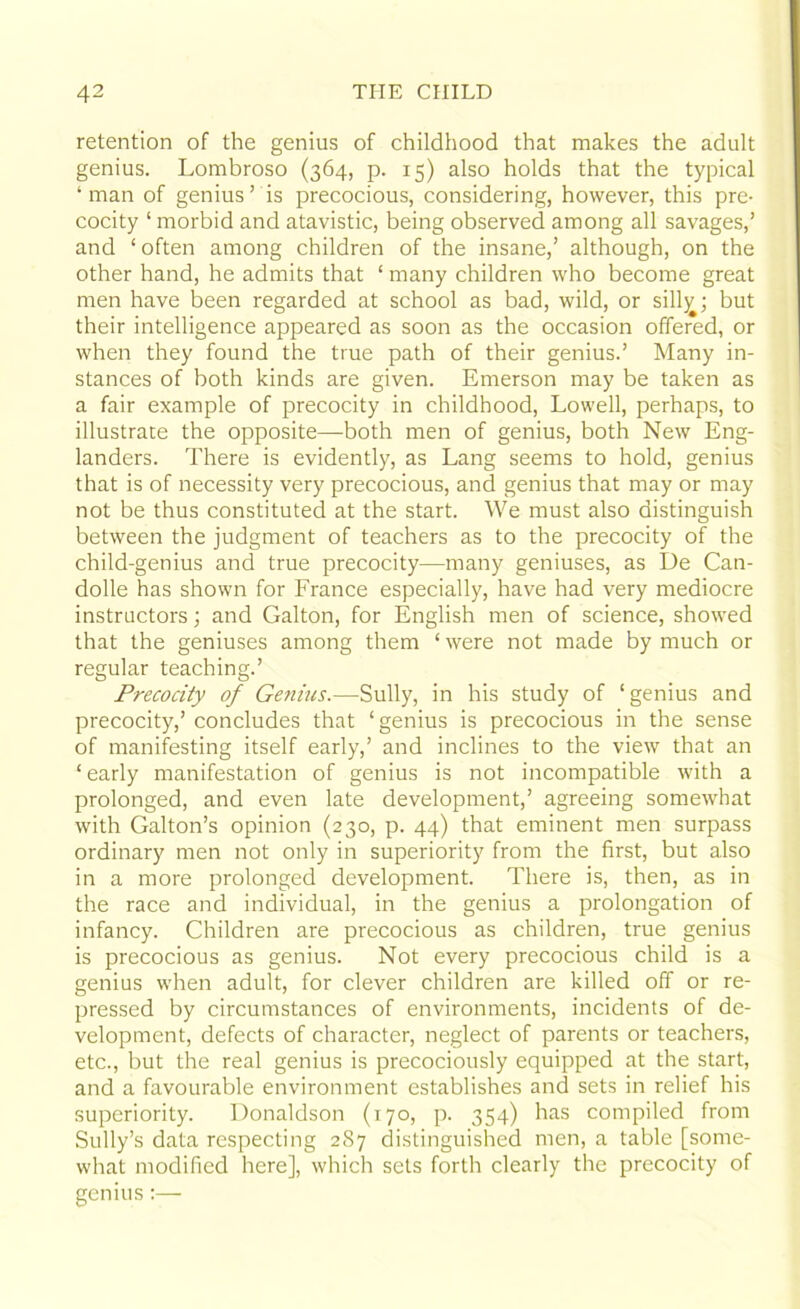 retention of the genius of childhood that makes the adult genius. Lombroso (364, p. 15) also holds that the typical ‘man of genius’ is precocious, considering, however, this pre- cocity ‘ morbid and atavistic, being observed among all savages,’ and ‘ often among children of the insane,’ although, on the other hand, he admits that ‘ many children who become great men have been regarded at school as bad, wild, or silly; but their intelligence appeared as soon as the occasion offered, or when they found the true path of their genius.’ Many in- stances of both kinds are given. Emerson may be taken as a fair example of precocity in childhood, Lowell, perhaps, to illustrate the opposite—both men of genius, both New Eng- landers. There is evidently, as Lang seems to hold, genius that is of necessity very precocious, and genius that may or may not be thus constituted at the start. We must also distinguish between the judgment of teachers as to the precocity of the child-genius and true precocity—many geniuses, as De Can- dolle has shown for France especially, have had very mediocre instructors; and Galton, for English men of science, showed that the geniuses among them ‘ were not made by much or regular teaching.’ Precocity of Genius.—Sully, in his study of ‘genius and precocity,’ concludes that ‘genius is precocious in the sense of manifesting itself early,’ and inclines to the view that an ‘early manifestation of genius is not incompatible with a prolonged, and even late development,’ agreeing somewhat with Gabon’s opinion (230, p. 44) that eminent men surpass ordinary men not only in superiority from the first, but also in a more prolonged development. There is, then, as in the race and individual, in the genius a prolongation of infancy. Children are precocious as children, true genius is precocious as genius. Not every precocious child is a genius when adult, for clever children are killed off or re- pressed by circumstances of environments, incidents of de- velopment, defects of character, neglect of parents or teachers, etc., but the real genius is precociously equipped at the start, and a favourable environment establishes and sets in relief his superiority. Donaldson (170, p. 354) has compiled from Sully’s data respecting 287 distinguished men, a table [some- what modified here], which sets forth clearly the precocity of genius:—-