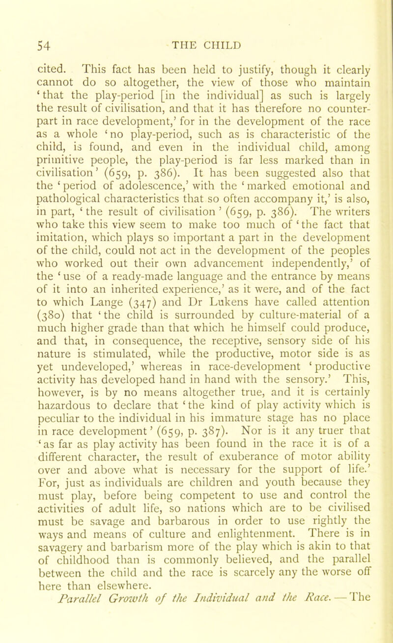 cited. This fact has been held to justify, though it clearly cannot do so altogether, the view of those who maintain ‘ that the play-period [in the individual] as such is largely the result of civilisation, and that it has therefore no counter- part in race development,’ for in the development of the race as a whole ‘ no play-period, such as is characteristic of the child, is found, and even in the individual child, among primitive people, the play-period is far less marked than in civilisation ’ (659, p. 386). It has been suggested also that the ‘ period of adolescence,’ with the ‘ marked emotional and pathological characteristics that so often accompany it,’ is also, in part, ‘ the result of civilisation ’ (659, p. 386). The writers who take this view seem to make too much of ‘ the fact that imitation, which plays so important a part in the development of the child, could not act in the development of the peoples who worked out their own advancement independently,’ of the ‘ use of a ready-made language and the entrance by means of it into an inherited experience,’ as it were, and of the fact to which Lange (347) and Dr Lukens have called attention (380) that ‘ the child is surrounded by culture-material of a much higher grade than that which he himself could produce, and that, in consequence, the receptive, sensory side of his nature is stimulated, while the productive, motor side is as yet undeveloped,’ whereas in race-development ‘ productive activity has developed hand in hand with the sensory.’ This, however, is by no means altogether true, and it is certainly hazardous to declare that ‘ the kind of play activity which is peculiar to the individual in his immature stage has no place in race development’ (659, p. 387). Nor is it any truer that ‘ as far as play activity has been found in the race it is of a different character, the result of exuberance of motor ability over and above what is necessary for the support of life.’ For, just as individuals are children and youth because they must play, before being competent to use and control the activities of adult life, so nations which are to be civilised must be savage and barbarous in order to use rightly the ways and means of culture and enlightenment. There is in savagery and barbarism more of the play which is akin to that of childhood than is commonly believed, and the parallel between the child and the race is scarcely any the worse off here than elsewhere. Parallel Groivth of the Individual and the Race. — The