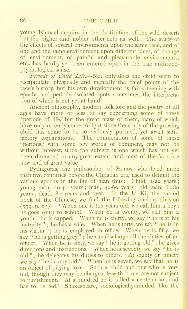 young Ishmael acquire in the destitution of the wild desert* but the higher and nobler other-help as well. The study of the effects of several environments upon the same race, and of one and the same environment upon different races, of change of environment, of painful and pleasurable environments, etc., has hardly yet been entered upon in the true anthropo- psychological sense. Periods of Child Life.—Not only does the child seem to recapitulate physically and mentally the chief points of the race’s history, but his own development is fairly teeming with epochs and periods, isolated spots sometimes, the interpreta- tion of which is not yet at hand. Ancient philosophy, modern folk-lore and the poetry of all ages have more or less to say concerning some of these ‘ periods of life,’ but the great mass of them, many of which have only recently come to light since the study of the growing child has come to be so zealously pursued, yet await satis- factory explanations. The enumeration of some of these ‘ periods,’ with some few words of comment, may not be without interest, since the subject is one which has not yet been discussed to any great extent, and most of the facts are new and of great value. Pythagoras, the philosopher of Samos, who lived more than five centuries before the Christian era, used to delimit the various epochs in the life of man thus: Child, 1-20 years; young man, 20-40 years; man, 40-60 years; old man, 60-80 years; dead, 80 years and over. In the Li Ki, the sacred book of the Chinese, we find the following ancient division (559) P- 65): ‘ When one is ten years old, we call him a boy ; he goes (out) to school. When he is twenty, we call him a youth ; he is capped. When he is thirty, we say “he is at his maturity”; he has a wife. When he is forty, we say “ he is in his vigour”; he is employed in office. When he is fifty, we say “ he is getting grey ”; he can discharge all the duties of an officer. When he is sixty, we say “ he is getting old ”; he gives directions and instructions. When he is seventy, we say “ he is old”; he delegates his duties to others. At eighty or ninety we say “he is very old.” When he is seven, we say that he is an object of pitying love. Such a child and one who is very old, though they may be chargeable with crime, are not subject to punishment. At a hundred he is called a centenarian, and has to be fed.’ Shakespeare, sociologically-minded, like the