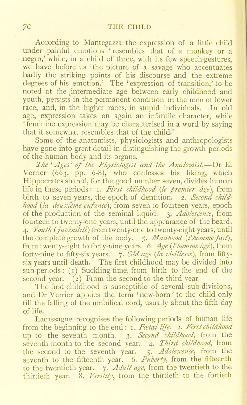 According to Mantegazza the expression of a little child under painful emotions ‘ resembles that of a monkey or a negro,’ while, in a child of three, with its few speech-gestures, we have before us ‘ the picture of a savage who accentuates badly the striking points of his discourse and the extreme degrees of his emotion.’ The ‘expression of transition,’to be noted at the intermediate age between early childhood and youth, persists in the permanent condition in the men of lower race, and, in the higher races, in stupid individuals. In old age, expression takes on again an infantile character, while ‘ feminine expression may be characterised in a word by saying that it somewhat resembles that of the child.’ Some of the anatomists, physiologists and anthropologists have gone into great detail in distinguishing the growth periods of the human body and its organs. The ‘ Ages ’ of the Physiologist and the Anatomist.—Dr E. Verrier (663, pp. 6-8), who confesses his liking, which Hippocrates shared, for the good number seven, divides human life in these periods : 1. First childhood (le premier age), from birth to seven years, the epoch of dentition. 2. Second child- hood (la deuxieme enfance), from seven to fourteen years, epoch of the production of the seminal liquid. 3. Adolescence, from fourteen to twenty-one years, until the appearance of the beard. 4. Youth (juvenilite) from twenty-one to twenty-eight years, until the complete growth of the body. 5. Manhood (I’homme fait), from twenty-eight to forty-nine years. 6. Age (Thomme age), from forty-nine to fifty-six years. 7. Old age (la vieillesse), from fifty- six years until death. The first childhood may be divided into sub-periods: (1) Suckling-time, from birth to the end of the second year. (2) From the second to the third year. The first childhood is susceptible of several sub-divisions, and Dr Verrier applies the term ‘new-born’ to the child only till the falling of the umbilical cord, usually about the fifth day of life. Lacassagne recognises the following periods of human life from the beginning to the end : 1. Foetal life. 2. First childhood up to the seventh month. 3. Second childhood, from the seventh month to the second year. 4. Third childhood, from the second to the seventh year. 5. Adolescence, from the seventh to the fifteenth year. 6. Puberty, from the fifteenth to the twentieth year. 7. Adult age, from the twentieth to the thirtieth year. 8. Virility, from the thirtieth to the fortieth