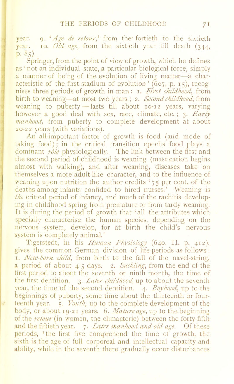 year. 9. ‘Age de retour,’ from the fortieth to the sixtieth year. 10. Old age, from the sixtieth year till death (344, P- 85). Springer, from the point of view of growth, which he defines as ‘ not an individual state, a particular biological force, simply a manner of being of the evolution of living matter—a char- acteristic of the first stadium of evolution 1 (607, p. 15), recog- nises three periods of growth in man : 1. First childhood, from birth to weaning—at most two years ; 2. Second childhood, from weaning to puberty — lasts till about 10-12 years, varying however a good deal with sex, race, climate, etc.; 3. Early manhood, from puberty to complete development at about 20-22 years (with variations). An all-important factor of growth is food (and mode of taking food); in the critical transition epochs food plays a dominant role physiologically. The link between the first and the second period of childhood is weaning (mastication begins almost with walking), and after weaning, diseases take on themselves a more adult-like character, and to the influence of weaning upon nutrition the author credits ‘75 per cent, of the deaths among infants confided to hired nurses.’ Weaning is the critical period of infancy, and much of the rachitis develop- ing in childhood spring from premature or from tardy weaning. It is during the period of growth that ‘all the attributes which specially characterise the human species, depending on the nervous system, develop, for at birth the child’s nervous system is completely animal.’ Tigerstedt, in his Human Physiology (640, II. p. 412), gives the common German division of life-periods as follows : 1. New-born child, from birth to the fall of the navel-string, a period of about 4-5 days. 2. Suckling, from the end of the first period to about the seventh or ninth month, the time of the first dentition. 3. Later childhood, up to about the seventh year, the time of the second dentition. 4. Boyhood, up to the beginnings of puberty, some time about the thirteenth or four- teenth year. 5. Youth, up to the complete development of the body, or about 19-21 years. 6. Mature age, up to the beginning of the retour (in women, the climacteric) between the forty-fifth and the fiftieth year. 7. Later manhood and old age. Of these periods, ‘the first five comprehend the time of growth, the sixth is the age of full corporeal and intellectual capacity and ability, while in the seventh there gradually occur disturbances