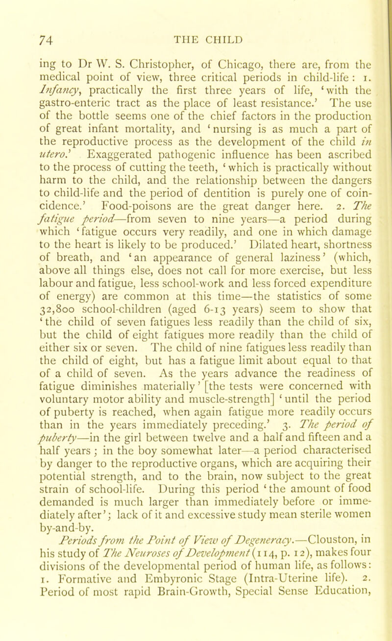 ing to Dr W. S. Christopher, of Chicago, there are, from the medical point of view, three critical periods in child-life : x. I?ifa7icy, practically the first three years of life, ‘with the gastro-enteric tract as the place of least resistance.’ The use of the bottle seems one of the chief factors in the production of great infant mortality, and 1 nursing is as much a part of the reproductive process as the development of the child in utero.’ Exaggerated pathogenic influence has been ascribed to the process of cutting the teeth, ‘ which is practically without harm to the child, and the relationship between the dangers to child-life and the period of dentition is purely one of coin- cidence.’ Food-poisons are the great danger here. 2. The fatigue period—from seven to nine years—a period during which ‘ fatigue occurs very readily, and one in which damage to the heart is likely to be produced.’ Dilated heart, shortness of breath, and ‘ an appearance of general laziness ’ (which, above all things else, does not call for more exercise, but less labour and fatigue, less school-work and less forced expenditure of energy) are common at this time—the statistics of some 32,800 school-children (aged 6-13 years) seem to show that ‘ the child of seven fatigues less readily than the child of six, but the child of eight fatigues more readily than the child of either six or seven. The child of nine fatigues less readily than the child of eight, but has a fatigue limit about equal to that of a child of seven. As the years advance the readiness of fatigue diminishes materially ’ [the tests were concerned with voluntary motor ability and muscle-strength] ‘ until the period of puberty is reached, when again fatigue more readily occurs than in the years immediately preceding.’ 3. The period of puberty—in the girl between twelve and a half and fifteen and a half years ; in the boy somewhat later—a period characterised by danger to the reproductive organs, which are acquiring their potential strength, and to the brain, now subject to the great strain of school-life. During this period ‘ the amount of food demanded is much larger than immediately before or imme- diately after’; lack of it and excessive study mean sterile women by-and-by. Periods from the Point of View of Degeneracy.—Clouston, in his study of The Neuroses of Development {\ 14, p. 12), makes four divisions of the developmental period of human life, as follows: 1. Formative and Embyronic Stage (Intra-Uterine life). 2. Period of most rapid Brain-Growth, Special Sense Education,