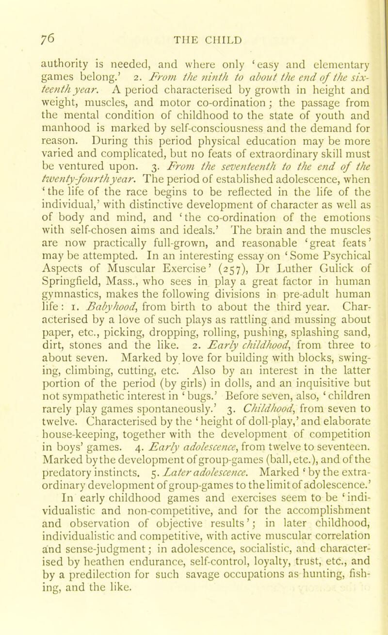 authority is needed, and where only ‘easy and elementary games belong.’ 2. F?-om the ninth to about the end of the six- teenth year. A period characterised by growth in height and weight, muscles, and motor co-ordination; the passage from the mental condition of childhood to the state of youth and manhood is marked by self-consciousness and the demand for reason. During this period physical education may be more varied and complicated, but no feats of extraordinary skill must be ventured upon. 3. From the seventeenth to the end of the twenty fourthyear. The period of established adolescence, when ‘ the life of the race begins to be reflected in the life of the individual,’ with distinctive development of character as well as of body and mind, and ‘the co-ordination of the emotions with self-chosen aims and ideals.’ The brain and the muscles are now practically full-grown, and reasonable ‘great feats’ may be attempted. In an interesting essay on ‘Some Psychical Aspects of Muscular Exercise’ (257), Dr Luther Gulick of Springfield, Mass., who sees in play a great factor in human gymnastics, makes the following divisions in pre-adult human life : 1. Babyhood, from birth to about the third year. Char- acterised by a love of such plays as rattling and mussing about paper, etc., picking, dropping, rolling, pushing, splashing sand, dirt, stones and the like. 2. Early childhood, from three to about seven. Marked by love for building with blocks, swing- ing, climbing, cutting, etc. Also by an interest in the latter portion of the period (by girls) in dolls, and an inquisitive but not sympathetic interest in ‘ bugs.’ Before seven, also, ‘ children rarely play games spontaneously.’ 3. Childhood, from seven to twelve. Characterised by the ‘ height of doll-play,’ and elaborate house-keeping, together with the development of competition in boys’ games. 4. Early adolescence, from twelve to seventeen. Marked by the development of group-games (ball, etc.), and of the predatory instincts. 5. Later adolescence. Marked ‘ by the extra- ordinary development of group-games to the limit of adolescence.’ In early childhood games and exercises seem to be ‘ indi- vidualistic and non-competitive, and for the accomplishment and observation of objective results ’; in later childhood, individualistic and competitive, with active muscular correlation and sense-judgment; in adolescence, socialistic, and character- ised by heathen endurance, self-control, loyalty, trust, etc., and by a predilection for such savage occupations as hunting, fish- ing, and the like.