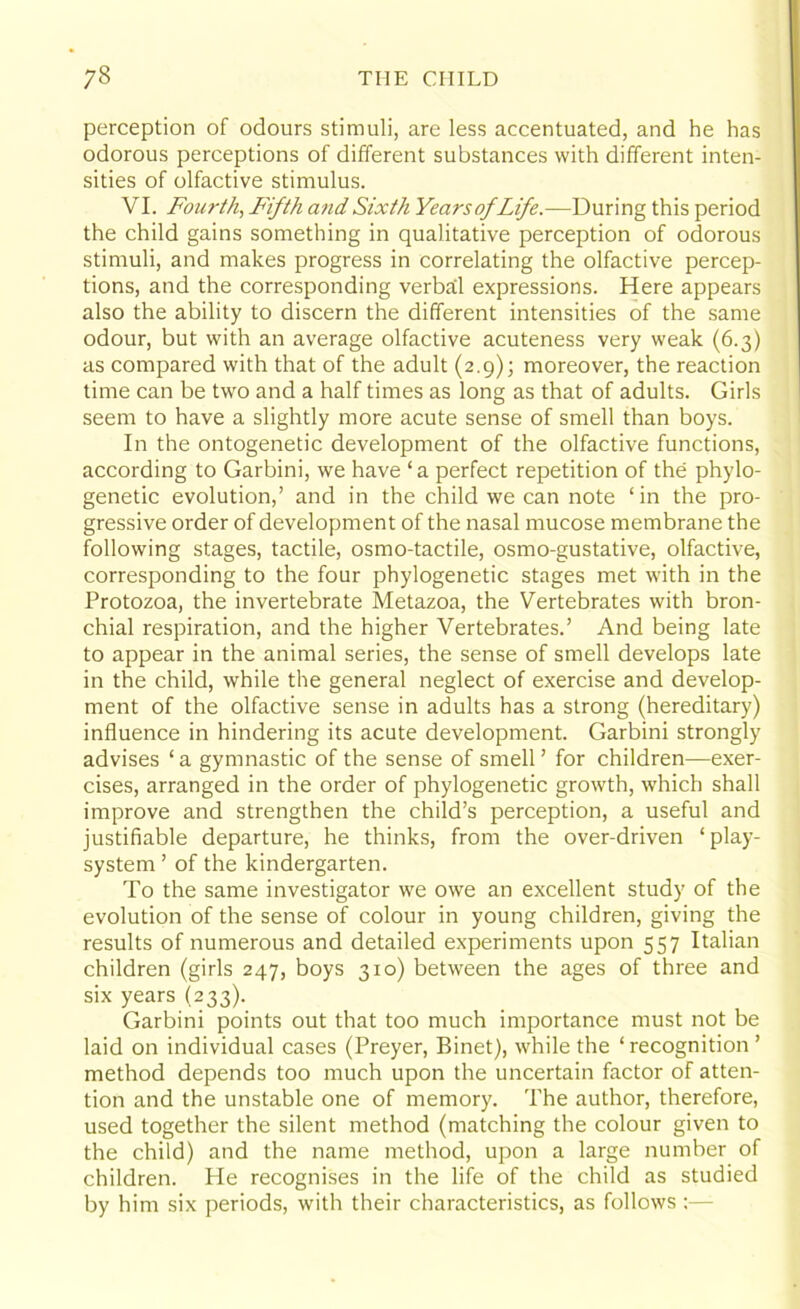 perception of odours stimuli, are less accentuated, and he has odorous perceptions of different substances with different inten- sities of olfactive stimulus. VI. Fourth, F'ifth and Sixth YearsofLife.—During this period the child gains something in qualitative perception of odorous stimuli, and makes progress in correlating the olfactive percep- tions, and the corresponding verbal expressions. Here appears also the ability to discern the different intensities of the same odour, but with an average olfactive acuteness very weak (6.3) as compared with that of the adult (2.9); moreover, the reaction time can be two and a half times as long as that of adults. Girls seem to have a slightly more acute sense of smell than boys. In the ontogenetic development of the olfactive functions, according to Garbini, we have ‘a perfect repetition of the phylo- genetic evolution,’ and in the child we can note ‘in the pro- gressive order of development of the nasal mucose membrane the following stages, tactile, osmo-tactile, osmo-gustative, olfactive, corresponding to the four phylogenetic stages met with in the Protozoa, the invertebrate Metazoa, the Vertebrates with bron- chial respiration, and the higher Vertebrates.’ And being late to appear in the animal series, the sense of smell develops late in the child, while the general neglect of exercise and develop- ment of the olfactive sense in adults has a strong (hereditary) influence in hindering its acute development. Garbini strongly advises ‘ a gymnastic of the sense of smell ’ for children—exer- cises, arranged in the order of phylogenetic growth, which shall improve and strengthen the child’s perception, a useful and justifiable departure, he thinks, from the over-driven 1 play- system ’ of the kindergarten. To the same investigator we owe an excellent study of the evolution of the sense of colour in young children, giving the results of numerous and detailed experiments upon 557 Italian children (girls 247, boys 310) between the ages of three and six years (233). Garbini points out that too much importance must not be laid on individual cases (Preyer, Binet), while the ‘ recognition ’ method depends too much upon the uncertain factor of atten- tion and the unstable one of memory. The author, therefore, used together the silent method (matching the colour given to the child) and the name method, upon a large number of children. He recognises in the life of the child as studied by him six periods, with their characteristics, as follows :—