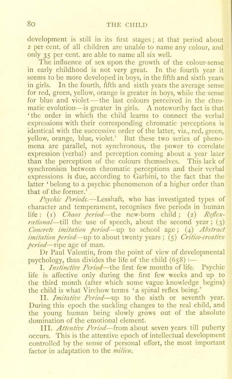 So development is still in its first stages; at that period about 2 per cent, of all children are unable to name any colour, and only 35 per cent, are able to name all six well. The influence of sex upon the growth of the colour-sense in early childhood is not very great. In the fourth year it seems to be more developed in boys, in the fifth and sixth years in girls. In the fourth, fifth and sixth years the average sense for red, green, yellow, orange is greater in boys, while the sense for blue and violet — the last colours perceived in the chro- matic evolution—is greater in girls. A noteworthy fact is that ‘ the order in which the child learns to connect the verbal expressions with their corresponding chromatic perceptions is identical with the successive order of the latter, viz., red, green, yellow, orange, blue, violet.’ But these two series of pheno- mena are parallel, not synchronous, the power to correlate expression (verbal) and perception coming about a year later than the perception of the colours themselves. This lack of synchronism between chromatic perceptions and their verbal expressions is due, according to Garbini, to the fact that the latter ‘ belong to a psychic phenomenon of a higher order than that of the former.’ Psychic Periods.-—Lesshaft, who has investigated types of character and temperament, recognises five periods in human life : (i) Chaos period—the new-born child ; (2) Reflex- rational—till the use of speech, about the second year; (3) Co7icrete imitation period—up to school age; (4) Abstract imitation period—up to about twenty years ; (5) Critico-creative period—ripe age of man. Dr Paul Valentin, from the point of view of developmental psychology, thus divides the life of the child (658) :— I. Instinctive Period—the first few months of life. Psychic life is affective only during the first few weeks and up to the third month (after which some vague knowledge begins) the child is what Virchow terms ‘ a spinal reflex being.’ II. Imitative Period—up to the sixth or seventh year. During this epoch the suckling changes to the real child, and the young human being slowly grows out of the absolute domination of the emotional element. III. Atte?itive Period—from about seven years till puberty occurs. This is the attentive epoch of intellectual development controlled by the sense of personal effort, the most important factor in adaptation to the milieu.