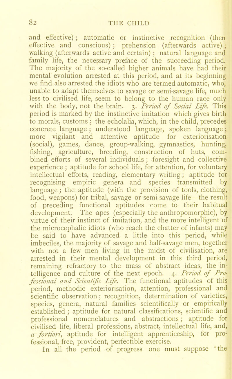 and effective); automatic or instinctive recognition (then effective and conscious); prehension (afterwards active); walking (afterwards active and certain); natural language and family life, the necessary preface of the succeeding period. The majority of the so-called higher animals have had their mental evolution arrested at this period, and at its beginning we find also arrested the idiots who are termed automatic, who, unable to adapt themselves to savage or semi-savage life, much less to civilised life, seem to belong to the human race only with the body, not the brain. 3. Period of Social Life. This period is marked by the instinctive imitation which gives birth to morals, customs ; the echolalia, which, in the child, precedes concrete language; understood language, spoken language; more vigilant and attentive aptitude for exteriorisation (social), games, dance, group-walking, gymnastics, hunting, fishing, agriculture, breeding, construction of huts, com- bined efforts of several individuals; foresight and collective experience ; aptitude for school life, for attention, for voluntary intellectual efforts, reading, elementary writing; aptitude for recognising empiric genera and species transmitted by language; the aptitude (with the provision of tools, clothing, food, weapons) for tribal, savage or semi-savage life—the result of preceding functional aptitudes come to their habitual development. The apes (especially the anthropomorphic), by virtue of their instinct of imitation, and the more intelligent of the microcephalic idiots (who reach the chatter of infants) may be said to have advanced a little into this period, while imbeciles, the majority of savage and half-savage men, together with not a few men living in the midst of civilisation, are arrested in their mental development in this third period, remaining refractory to the mass of abstract ideas, the in- telligence and culture of the next epoch. 4. Pe?'iod of Pro- fessional and Scientific Life. The functional aptitudes of this period, methodic exteriorisation, attention, professional and scientific observation; recognition, determination of varieties, species, genera, natural families scientifically or empirically established ; aptitude for natural classifications, scientific and professional nomenclatures and abstractions; aptitude for civilised life, liberal professions, abstract, intellectual life, and, a fortiori, aptitude for intelligent apprenticeship, for pro- fessional, free, provident, perfectible exercise. In all the period of progress one must suppose ‘ the