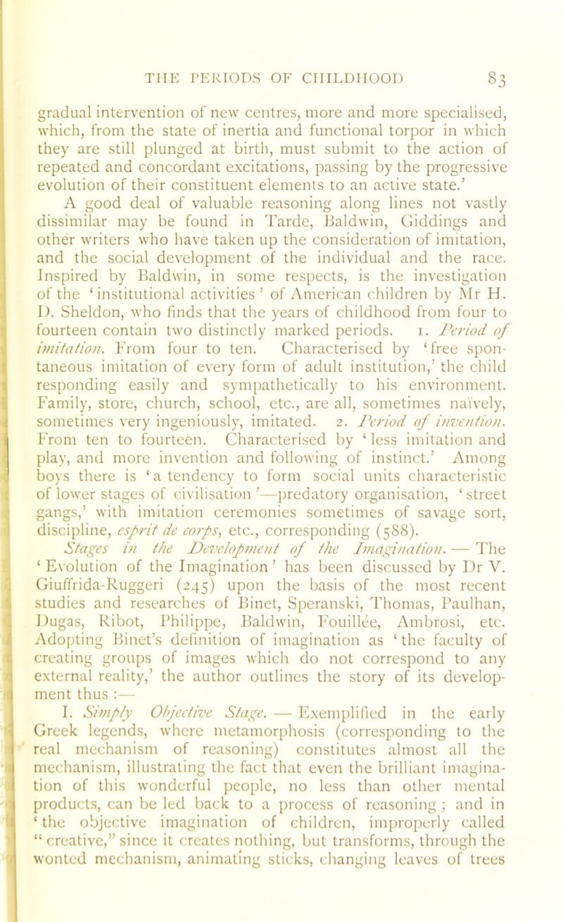 gradual intervention of new centres, more and more specialised, which, from the state of inertia and functional torpor in which they are still plunged at birth, must submit to the action of repeated and concordant excitations, passing by the progressive evolution of their constituent elements to an active state.’ A good deal of valuable reasoning along lines not vastly dissimilar may be found in Tarde, Baldwin, Giddings and other writers who have taken up the consideration of imitation, and the social development of the individual and the race. Inspired by Baldwin, in some respects, is the investigation of the ‘institutional activities ’ of American children by Mr H. D. Sheldon, who finds that the years of childhood from four to fourteen contain two distinctly marked periods. 1. Period of imitation. From four to ten. Characterised by ‘free spon- taneous imitation of every form of adult institution,’ the child responding easily and sympathetically to his environment. Family, store, church, school, etc., are all, sometimes naively, sometimes very ingeniously, imitated. 2. Period of invention. From ten to fourteen. Characterised by ‘ less imitation and play, and more invention and following of instinct.’ Among boys there is ‘a tendency to form social units characteristic of lower stages of civilisation’—predatory organisation, ‘street gangs,’ with imitation ceremonies sometimes of savage sort, discipline, esprit de corps, etc., corresponding (588). Stages in the Developme>it of the Imagination. — The ‘Evolution of the Imagination’ has been discussed by Dr V. Giuffrida-Ruggeri (245) upon the basis of the most recent studies and researches of Binet, Speranski, Thomas, Paulhan, Dugas, Ribot, Philippe, Baldwin, Fouillee, Ambrosi, etc. Adopting Binet’s definition of imagination as ‘ the faculty of creating groups of images which do not correspond to any external reality,’ the author outlines the story of its develop- ment thus I. Simply Objective Stage. — Exemplified in the early Greek legends, where metamorphosis (corresponding to the real mechanism of reasoning) constitutes almost all the mechanism, illustrating the fact that even the brilliant imagina- tion of this wonderful people, no less than other mental products, can be led back to a process of reasoning ; and in ‘ the objective imagination of children, improperly called “ creative,” since it creates nothing, but transforms, through the wonted mechanism, animating sticks, changing leaves of trees