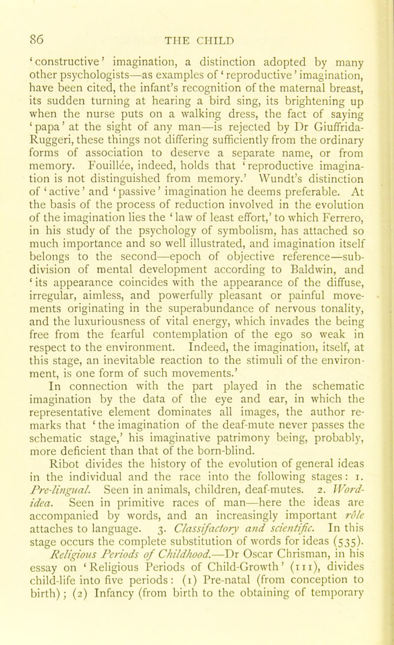 ‘ constructive ’ imagination, a distinction adopted by many other psychologists—as examples of ‘ reproductive ’ imagination, have been cited, the infant’s recognition of the maternal breast, its sudden turning at hearing a bird sing, its brightening up when the nurse puts on a walking dress, the fact of saying ‘ papa ’ at the sight of any man—is rejected by Dr Giuffrida- Ruggeri, these things not differing sufficiently from the ordinary forms of association to deserve a separate name, or from memory. Fouillee, indeed, holds that ‘ reproductive imagina- tion is not distinguished from memory.’ Wundt’s distinction of ‘active’ and ‘passive’ imagination he deems preferable. At the basis of the process of reduction involved in the evolution of the imagination lies the ‘ law of least effort,’ to which Ferrero, in his study of the psychology of symbolism, has attached so much importance and so well illustrated, and imagination itself belongs to the second—epoch of objective reference—sub- division of mental development according to Baldwin, and ‘ its appearance coincides with the appearance of the diffuse, irregular, aimless, and powerfully pleasant or painful move- ments originating in the superabundance of nervous tonality, and the luxuriousness of vital energy, which invades the being free from the fearful contemplation of the ego so weak in respect to the environment. Indeed, the imagination, itself, at this stage, an inevitable reaction to the stimuli of the environ- ment, is one form of such movements.’ In connection with the part played in the schematic imagination by the data of the eye and ear, in which the representative element dominates all images, the author re- marks that ‘ the imagination of the deaf-mute never passes the schematic stage,’ his imaginative patrimony being, probably, more deficient than that of the born-blind. Ribot divides the history of the evolution of general ideas in the individual and the race into the following stages : i. Pre-lingual. Seen in animals, children, deaf-mutes. 2. Word- idea. Seen in primitive races of man—here the ideas are accompanied by words, and an increasingly important role attaches to language. 3. Classifactory and scientific. In this stage occurs the complete substitution of words for ideas (535). Religious Periods of Childhood.—Dr Oscar Chrisman, in his essay on ‘Religious Periods of Child-Growth’ (in), divides child-life into five periods: (1) Pre-natal (from conception to birth); (2) Infancy (from birth to the obtaining of temporary