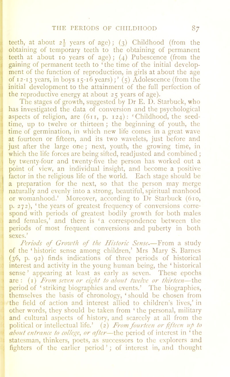 teeth, at about 2I years of age); (3) Childhood (from the obtaining of temporary teeth to the obtaining of permanent teeth at about 10 years of age); (4) Pubescence (from the gaining of permanent teeth to ‘the time of the initial develop- ment of the function of reproduction, in girls at about the age of 12-13 years, in boys 15-16 years);’ (5) Adolescence (from the initial development to the attainment of the full perfection of the reproductive energy at about 25 years of age). The stages of growth, suggested by Dr E. D. Starbuck, who has investigated the data of conversion and the psychological i aspects of religion, are (611, p. 124): ‘ Childhood, the seed- 1 time, up to twelve or thirteen ; the beginning of youth, the ! time of germination, in which new life comes in a great wave at fourteen or fifteen, and its two wavelets, just before and just after the large one; next, youth, the growing time, in [ which the life forces are being sifted, readjusted and combined ; , by twenty-four and twenty-five the person has worked out a point of view, an individual insight, and become a positive factor in the religious life of the world. Each stage should be a preparation for the next, so that the person may merge naturally and evenly into a strong, beautiful, spiritual manhood or womanhood.’ Moreover, according to Dr Starbuck (610, p. 272), ‘the years of greatest frequency of conversions corre- spond with periods of greatest bodily growth for both males and females,’ and there is ‘a correspondence between the periods of most frequent conversions and puberty in both ; sexes.’ Periods of Growth of the Historic Sense.—From a study of the ‘ historic sense among children,’ Mrs Mary S. Barnes ! (36) p- 92) finds indications of three periods of historical 1 interest and activity in the young human being, the ‘ historical 1 sense ’ appearing at least as early as seven. These epochs 1 are : (1) From seven or eight to about twelve or thirteen—the : period of 1 striking biographies and events.’ The biographies, themselves the basis of chronology, ‘ should be chosen from the field of action and interest allied to children’s lives,’ in other words, they should be taken from ‘ the personal, military and cultural aspects of history, and scarcely at all from the political or intellectual life.’ (2) From fourteen or fifteen up to | about entrance to college, or after—the period of interest in ‘ the i statesman, thinkers, poets, as successors to the explorers and : fighters of the earlier period ’ ; of interest in, and thought