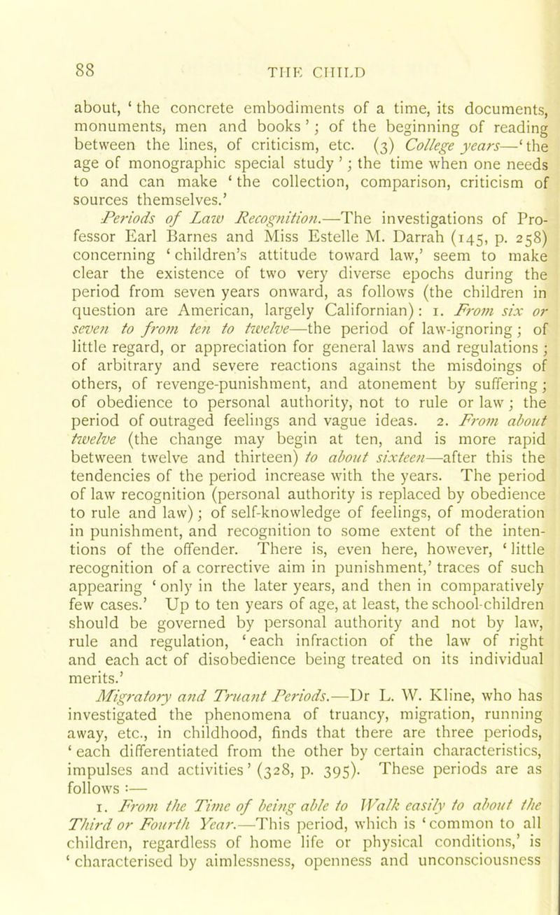 about, ‘ the concrete embodiments of a time, its documents, monuments, men and books ’; of the beginning of reading between the lines, of criticism, etc. (3) College years—1 the age of monographic special study ’; the time when one needs to and can make ‘ the collection, comparison, criticism of sources themselves.’ ■Periods of Law Recognition.—The investigations of Pro- fessor Earl Barnes and Miss Estelle M. Darrah (145, p. 258) concerning ‘ children’s attitude toward law,’ seem to make clear the existence of two very diverse epochs during the period from seven years onward, as follows (the children in question are American, largely Californian): 1. Fi-om six or seven to from ten to twelve—the period of law-ignoring; of little regard, or appreciation for general laws and regulations ; of arbitrary and severe reactions against the misdoings of others, of revenge-punishment, and atonement by suffering; of obedience to personal authority, not to rule or law; the period of outraged feelings and vague ideas. 2. From about ttvelve (the change may begin at ten, and is more rapid between twelve and thirteen) to about sixteen—after this the tendencies of the period increase with the years. The period of law recognition (personal authority is replaced by obedience to rule and law); of self-knowledge of feelings, of moderation in punishment, and recognition to some extent of the inten- tions of the offender. There is, even here, however, ‘ little recognition of a corrective aim in punishment,’ traces of such appearing ‘ only in the later years, and then in comparatively few cases.’ Up to ten years of age, at least, the school children should be governed by personal authority and not by law, rule and regulation, ‘ each infraction of the law of right and each act of disobedience being treated on its individual merits.’ Migratory and Truant Periods.—Dr L. W. Kline, who has investigated the phenomena of truancy, migration, running away, etc., in childhood, finds that there are three periods, ‘ each differentiated from the other by certain characteristics, impulses and activities’ (328, p. 395). These periods are as follows :— 1. From the Time of being able to Walk easily to about the Third or Fourth Year.—This period, which is ‘common to all children, regardless of home life or physical conditions,’ is ‘ characterised by aimlessness, openness and unconsciousness