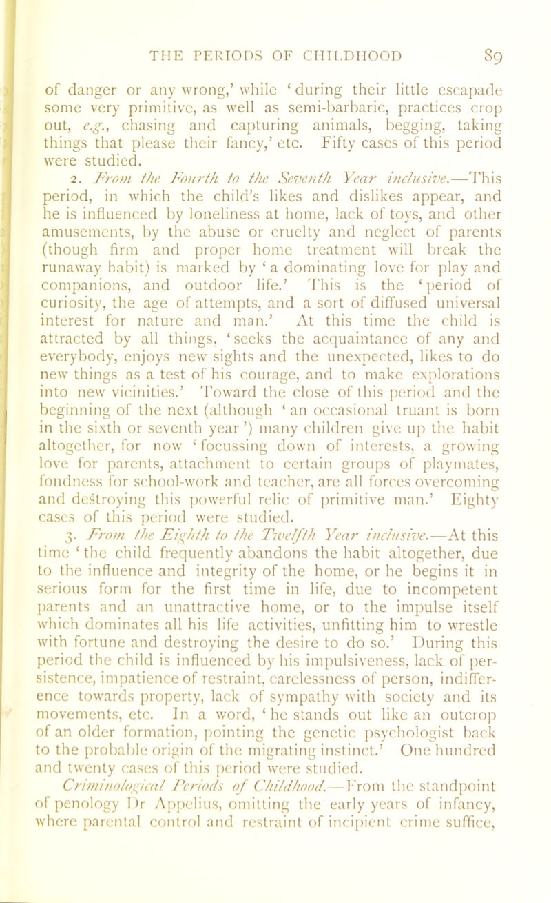 of danger or any wrong,’ while ‘ during their little escapade some very primitive, as well as semi-barbaric, practices crop out, e.g., chasing and capturing animals, begging, taking things that please their fancy,’ etc. Fifty cases of this period were studied. 2. From the Fourth to the Seventh Year inclusive.—This period, in which the child’s likes and dislikes appear, and he is influenced by loneliness at home, lack of toys, and other amusements, by the abuse or cruelty and neglect of parents (though firm and proper home treatment will break the runaway habit) is marked by ‘ a dominating love for play and companions, and outdoor life.’ This is the ‘period of curiosity, the age of attempts, and a sort of diffused universal interest for nature and man.’ At this time the child is attracted by all things, ‘seeks the acquaintance of any and everybody, enjoys new sights and the unexpected, likes to do new things as a test of his courage, and to make explorations into new vicinities.’ Toward the close of this period and the beginning of the next (although ‘ an occasional truant is born in the sixth or seventh year ’) many children give up the habit altogether, for now ‘ focussing down of interests, a growing love for parents, attachment to certain groups of playmates, fondness for school-work and teacher, are all forces overcoming and destroying this powerful relic of primitive man.’ Eighty cases of this period were studied. 3. From the Eighth to the Twelfth Year inclusive.—At this time ‘ the child frequently abandons the habit altogether, due to the influence and integrity of the home, or he begins it in serious form for the first time in life, due to incompetent parents and an unattractive home, or to the impulse itself which dominates all his life activities, unfitting him to wrestle with fortune and destroying the desire to do so.’ During this period the child is influenced by his impulsiveness, lack of per- sistence, impatience of restraint, carelessness of person, indiffer- ence towards property, lack of sympathy with society and its movements, etc. In a word, ‘ he stands out like an outcrop of an older formation, pointing the genetic psychologist back to the probable origin of the migrating instinct.’ One hundred and twenty cases of this period were studied. Criminological Periods of Childhood.—From the standpoint of penology Dr Appclius, omitting the early years of infancy, where parental control and restraint of incipient crime suffice,