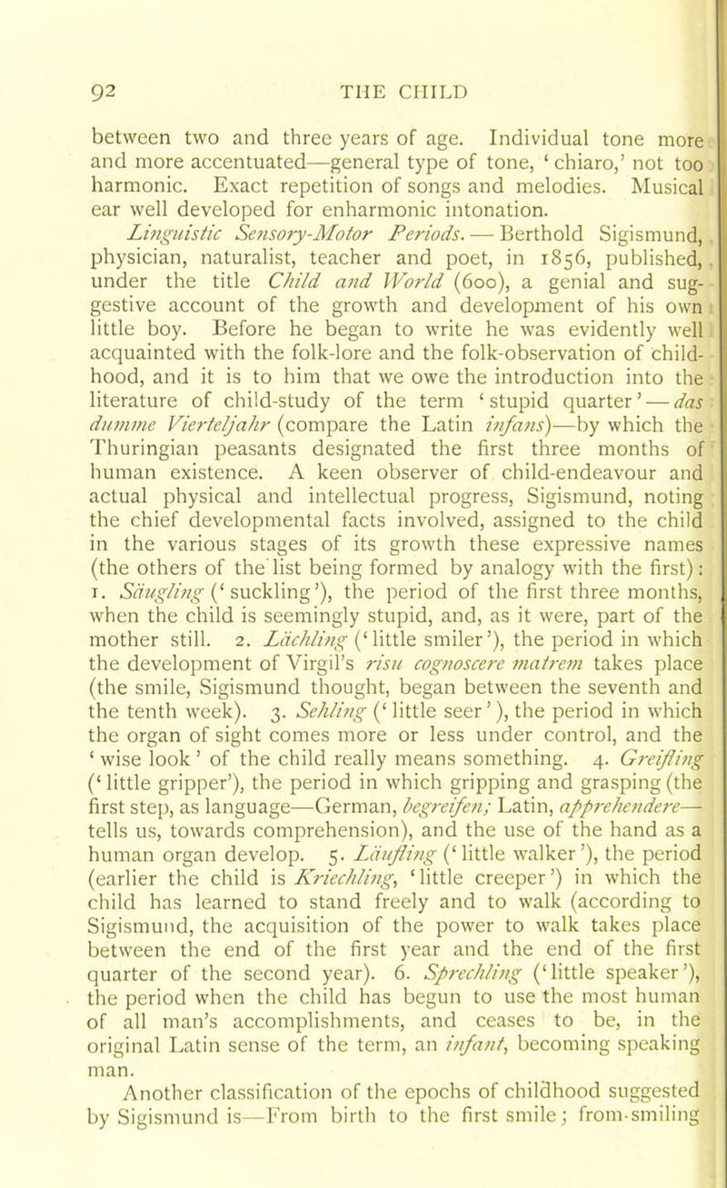 between two and three years of age. Individual tone more and more accentuated—general type of tone, ‘ chiaro,’ not too harmonic. Exact repetition of songs and melodies. Musical ear well developed for enharmonic intonation. Linguistic Se?isory-Motor Periods. — Berthold Sigismund, physician, naturalist, teacher and poet, in 1856, published, under the title Child and World (600), a genial and sug- gestive account of the growth and development of his own little boy. Before he began to write he was evidently well acquainted with the folk-lore and the folk-observation of child- hood, and it is to him that we owe the introduction into the literature of child-study of the term ‘stupid quarter’ — das duntme Vierteljahr (compare the Latin infans)—by which the Thuringian peasants designated the first three months of human existence. A keen observer of child-endeavour and actual physical and intellectual progress, Sigismund, noting the chief developmental facts involved, assigned to the child in the various stages of its growth these expressive names (the others of the list being formed by analogy with the first): 1. Sdugling (‘ suckling’), the period of the first three months, when the child is seemingly stupid, and, as it were, part of the mother still. 2. Ldchling (‘little smiler’), the period in which the development of Virgil’s risu cognoscere matrem takes place (the smile, Sigismund thought, began between the seventh and the tenth week). 3. Sehling (‘ little seer ’), the period in which the organ of sight comes more or less under control, and the ‘ wise look ’ of the child really means something. 4. Greifling (‘ little gripper’), the period in which gripping and grasping (the first step, as language—German, begreifeti; Latin, apprehendere— tells us, towards comprehension), and the use of the hand as a human organ develop. 5. Laufling (‘ little walker ’), the period (earlier the child is Kriechling, ‘little creeper’) in which the child has learned to stand freely and to walk (according to Sigismund, the acquisition of the power to walk takes place between the end of the first year and the end of the first quarter of the second year). 6. Sprechling (‘little speaker’), the period when the child has begun to use the most human of all man’s accomplishments, and ceases to be, in the original Latin sense of the term, an infant, becoming speaking man. Another classification of the epochs of childhood suggested by Sigismund is—From birth to the first smile; from-smiling