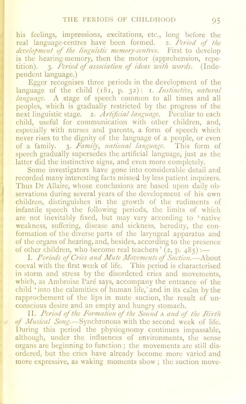 his feelings, impressions, excitations, etc., long before the real language-centres have been formed. 2. Period of the development of the linguistic memory-centres. First to develop is the hearing-memory, then the motor (apprehension, repe- tition). 3. Period of association of ideas with words. (Inde- pendent language.) Egger recognises three periods in the development of the language of the child (181, p. 32): 1. Instinctive, natural language. A stage of speech common to all times and all peoples, which is gradually restricted by the progress of the next linguistic stage. 2. Artificial language. Peculiar to each child, useful for communication with other children, and, especially with nurses and parents, a form of speech which never rises to the dignity of the language of a people, or even of a family. 3. Family, national language. This form of speech gradually supersedes the artificial language, just as the latter did the instinctive signs, and even more completely. Some investigators have gone into considerable detail and recorded many interesting facts missed by less patient inquirers. Thus Ur Allaire, whose conclusions are based upon daily ob- servations during several years of the development of his own ' children, distinguishes in the growth of the rudiments of infantile speech the following periods, the limits of which are not inevitably fixed, but may vary according to ‘ native weakness, suffering, disease and sickness, heredity, the con- formation of the diverse parts of the laryngeal apparatus and of the organs of hearing, and, besides, according to the presence of other children, who become real teachers ’ (2, p. 485):— I. Periods of Cries and Mute Movements of Suction.—About coeval with the first week of life. This period is characterised in storm and stress by the disordered cries and movements, which, as Ambroise Pare says, accompany the entrance of the child ‘into the calamities of human life,’and in its calm by the rapprochement of the lips in mute suction, the result of un- conscious desire and an empty and hungry stomach. II. Period of the Formation of the Sound a and of the Birth 1 of Musical Song.—Synchronous with the second week of life. During this period the physiognomy continues impassable, although, under the influences of environments, the sense organs are beginning to function ; the movements are still dis- ordered, but the cries have already become more varied and more expressive, as waking moments show; the suction move-