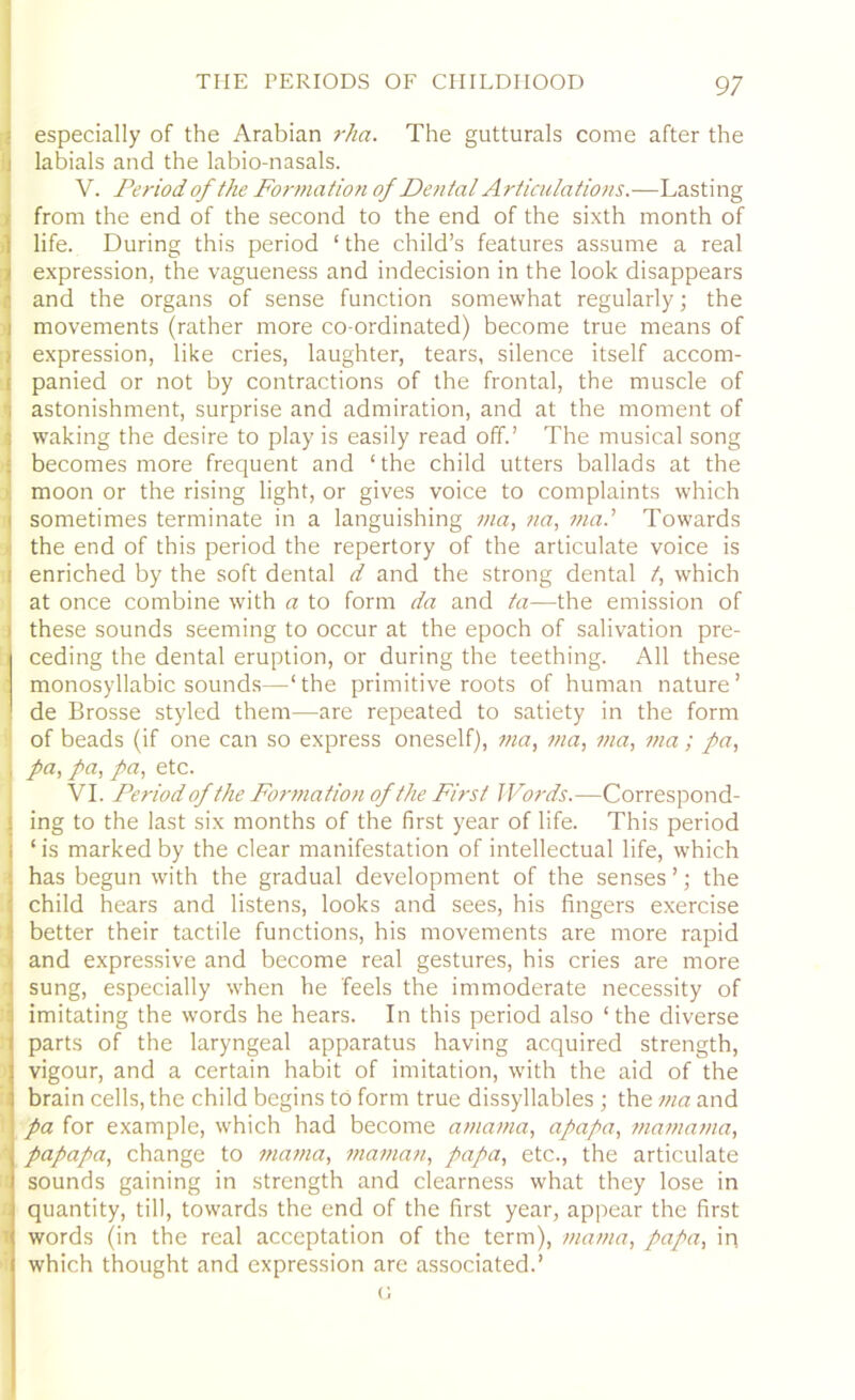 especially of the Arabian rha. The gutturals come after the labials and the labio-nasals. IV. Period of the Formation of Dental Articulations.—Lasting from the end of the second to the end of the sixth month of life. During this period ‘ the child’s features assume a real expression, the vagueness and indecision in the look disappears and the organs of sense function somewhat regularly; the movements (rather more co-ordinated) become true means of expression, like cries, laughter, tears, silence itself accom- : panied or not by contractions of the frontal, the muscle of ; astonishment, surprise and admiration, and at the moment of I waking the desire to play is easily read off.’ The musical song becomes more frequent and ‘the child utters ballads at the moon or the rising light, or gives voice to complaints which i sometimes terminate in a languishing 111a, na, via.' Towards j the end of this period the repertory of the articulate voice is : enriched by the soft dental d and the strong dental t, which at once combine with a to form da and ta—the emission of these sounds seeming to occur at the epoch of salivation pre- ceding the dental eruption, or during the teething. All these monosyllabic sounds—‘the primitive roots of human nature’ de Brosse styled them—are repeated to satiety in the form of beads (if one can so express oneself), via, via, via, via; pa, , pa, pa, pa, etc. VI. Period of the Formation of the First Words.—Correspond- ing to the last six months of the first year of life. This period ‘ is marked by the clear manifestation of intellectual life, which has begun with the gradual development of the senses ’; the child hears and listens, looks and sees, his fingers exercise better their tactile functions, his movements are more rapid and expressive and become real gestures, his cries are more sung, especially when he feels the immoderate necessity of imitating the words he hears. In this period also ‘the diverse parts of the laryngeal apparatus having acquired strength, vigour, and a certain habit of imitation, with the aid of the brain cells, the child begins to form true dissyllables ; the via and pa for example, which had become amama, apapa, maviavia, papapa, change to mama, maman, papa, etc., the articulate I sounds gaining in strength and clearness what they lose in quantity, till, towards the end of the first year, appear the first words (in the real acceptation of the term), mama, papa, in which thought and expression are associated.’ G