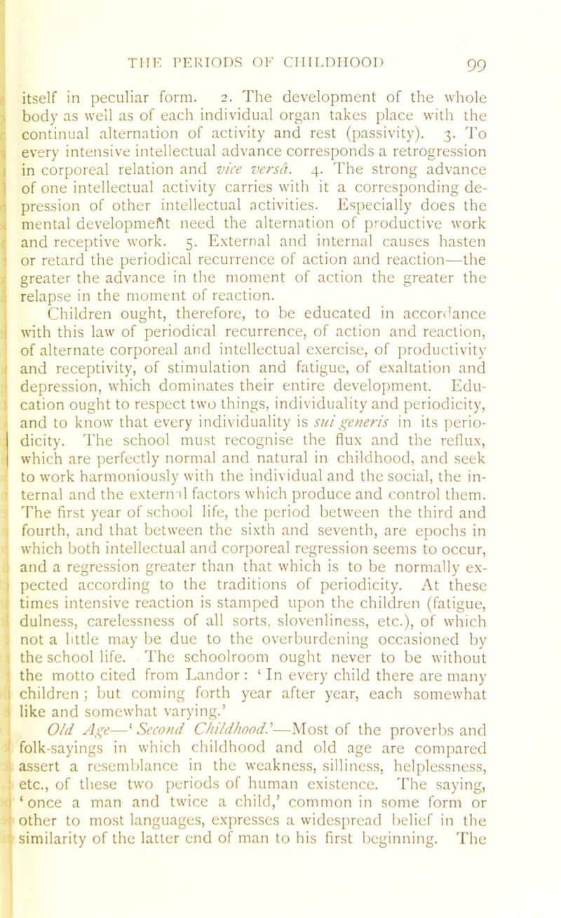 itself in peculiar form. 2. The development of the whole body as well as of each individual organ takes place with the continual alternation of activity and rest (passivity). 3. To every intensive intellectual advance corresponds a retrogression in corporeal relation and vice versa. 4. The strong advance of one intellectual activity carries with it a corresponding de- pression of other intellectual activities. Especially does the mental development need the alternation of productive work and receptive work. 5. External and internal causes hasten or retard the periodical recurrence of action and reaction—the greater the advance in the moment of action the greater the relapse in the moment of reaction. Children ought, therefore, to be educated in accordance i with this law of periodical recurrence, of action and reaction, of alternate corporeal and intellectual exercise, of productivity > and receptivity, of stimulation and fatigue, of exaltation and depression, which dominates their entire development. Edu- ■ cation ought to respect two things, individuality and periodicity, and to know that every individuality is suigeneris in its perio- dicity. The school must recognise the flux and the reflux, which are perfectly normal and natural in childhood, and seek to work harmoniously with the individual and the social, the in- ternal and the external factors which produce and control them. The first year of school life, the period between the third and fourth, and that between the sixth and seventh, are epochs in which both intellectual and corporeal regression seems to occur, and a regression greater than that which is to be normally ex- ) pected according to the traditions of periodicity. At these times intensive reaction is stamped upon the children (fatigue, dulness, carelessness of all sorts, slovenliness, etc.), of which not a little may be due to the overburdening occasioned by the school life. The schoolroom ought never to be without the motto cited from Landor : ‘ In every child there are many 1 children ; but coming forth year after year, each somewhat like and somewhat varying.’ Old Age—‘ Second Childhood.’—Most of the proverbs and ' folk-sayings in which childhood and old age are compared j assert a resemblance in the weakness, silliness, helplessness, : etc., of these two periods of human existence. The saying, 1 ‘once a man and twice a child,’ common in some form or ■ other to most languages, expresses a widespread belief in the similarity of the latter end of man to his first beginning. The