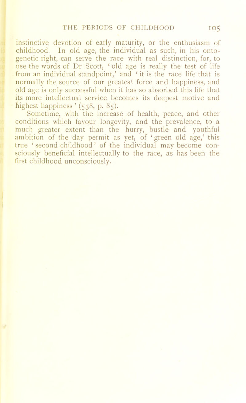 instinctive devotion of early maturity, or the enthusiasm of childhood. In old age, the individual as such, in his onto- genetic right, can serve the race with real distinction, for, to use the words of Dr Scott, ‘ old age is really the test of life from an individual standpoint,’ and ‘ it is the race life that is normally the source of our greatest force and happiness, and old age is only successful when it has so absorbed this life that its more intellectual service becomes its deepest motive and highest happiness ’ (538, p. 85). Sometime, with the increase of health, peace, and other conditions which favour longevity, and the prevalence, to a much greater extent than the hurry, bustle and youthful ambition of the day permit as yet, of ‘ green old age,’ this true ‘ second childhood ’ of the individual may become con- sciously beneficial intellectually to the race, as has been the first childhood unconsciously.