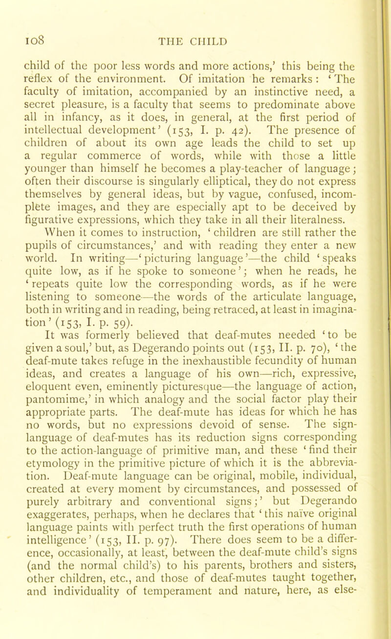 child of the poor less words and more actions,’ this being the reflex of the environment. Of imitation he remarks : ‘ The faculty of imitation, accompanied by an instinctive need, a secret pleasure, is a faculty that seems to predominate above all in infancy, as it does, in general, at the first period of intellectual development’ (153, I. p. 42). The presence of children of about its own age leads the child to set up a regular commerce of words, while with those a little younger than himself he becomes a play-teacher of language; often their discourse is singularly elliptical, they do not express themselves by general ideas, but by vague, confused, incom- plete images, and they are especially apt to be deceived by figurative expressions, which they take in all their literalness. When it comes to instruction, ‘ children are still rather the pupils of circumstances,’ and with reading they enter a new world. In writing—‘ picturing language ’—the child ‘ speaks quite low, as if he spoke to someone ’; when he reads, he ‘ repeats quite low the corresponding words, as if he were listening to someone—the words of the articulate language, both in writing and in reading, being retraced, at least in imagina- tion ’ (153, I. p. 59). It was formerly believed that deaf-mutes needed ‘ to be given a soul,’but, as Degerando points out (153, II. p. 70), ‘the deaf-mute takes refuge in the inexhaustible fecundity of human ideas, and creates a language of his own—rich, expressive, eloquent even, eminently picturesque—the language of action, pantomime,’ in which analogy and the social factor play their appropriate parts. The deaf-mute has ideas for which he has no words, but no expressions devoid of sense. The sign- language of deaf-mutes has its reduction signs corresponding to the action-language of primitive man, and these ‘ find their etymology in the primitive picture of which it is the abbrevia- tion. Deaf-mute language can be original, mobile, individual, created at every moment by circumstances, and possessed of purely arbitrary and conventional signs; ’ but Degerando exaggerates, perhaps, when he declares that ‘ this naive original language paints with perfect truth the first operations of human intelligence’ (153, II. p. 97). There does seem to be a differ- ence, occasionally, at least, between the deaf-mute child’s signs (and the normal child’s) to his parents, brothers and sisters, other children, etc., and those of deaf-mutes taught together, and individuality of temperament and nature, here, as else-