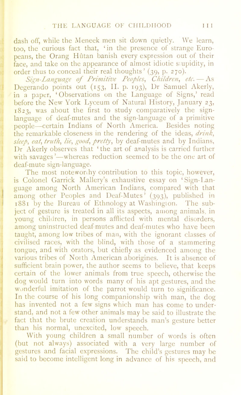 dash off, while the Meneek men sit down quietly. We learn, too, the curious fact that, ‘in the presence of strange Euro- peans, the Orang LI fit an banish every expression out of their face, and take on the appearance of almost idiotic s;upidity, in order thus to conceal their real thoughts’ (39, p. 270). Sign-Language of Primitive Peoples, Children, etc. — As Degerando points out (153, II. p. 193), Dr Samuel Akerly, in a paper, ‘ Observations on the Language of Signs,’ read before the New York Lyceum of Natural History, January 23, 1823, was about the first to study comparatively the sign- language of deaf-mutes and the sign-language of a primitive people—certain Indians of North America. Besides noting the remarkable closeness in the rendering of the ideas, drink, sleep, eat, truth, lie, good, pretty, by deaf-mutes and by Indians, Dr Akerly observes that ‘the art of analysis is carried further with savages’—whereas reduction seemed to be the one art of deaf-mute sign-language. The most notewonhy contribution to this topic, however, is Colonel Garrick Mallery’s exhaustive essay on ‘Sign-Lan- guage among North American Indians, compared with that ; among other Peoples and Deaf-Mutes’ (393), published in 1881 by the Bureau of Ethnology at Washington. The sub- ject of gesture is treated in all its aspects, among animals, in young children, in persons afflicted with mental disorders, among uninstructed deaf-mutes and deaf-mutes who have been taught, among low tribes of man, with the ignorant classes of civilised races, with the blind, with those of a stammering tongue, and with orators, but chiefly as evidenced among the various tribes of North American aborigines. It is absence of sufficient brain power, the author seems to believe, that keeps certain of the lower animals from true speech, otherwise the dog would turn into words many of his apt gestures, and the wonderful imitation of the parrot would turn to significance. In the course of his long companionship with man, the dog has invented not a few signs which man has come to under- stand, and not a few other animals may be said to illustrate the fact that the brute creation understands man’s gesture better I * * C-* than his normal, unexcited, low speech. With young children a small number of words is often (but not always) associated with a very large number of gestures and facial expressions. The child’s gestures may be said to become intelligent long in advance of his speech, and