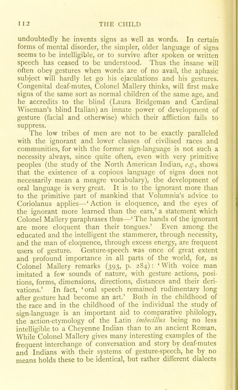 undoubtedly he invents signs as well as words. In certain forms of mental disorder, the simpler, older language of signs seems to be intelligible, or to survive after spoken or written speech has ceased to be understood. Thus the insane will often obey gestures when words are of no avail, the aphasic subject will hardly let go his ejaculations and his gestures. Congenital deaf-mutes, Colonel Mallery thinks, will first make signs of the same sort as normal children of the same age, and he accredits to the blind (Laura Bridgeman and Cardinal Wiseman’s blind Italian) an innate power of development of gesture (facial and otherwise) which their affliction fails to suppress. The low tribes of men are not to be exactly paralleled with the ignorant and lower classes of civilised races and communities, for with the former sign-language is not such a necessity always, since quite often, even with very primitive peoples (the study of the North American Indian, e.g., shows that the existence of a copious language of signs does not necessarily mean a meagre vocabulary), the development of oral language is very great. It is to the ignorant more than to the primitive part of mankind that Volumnia’s advice to Coriolanus applies—‘ Action is eloquence, and the eyes of the ignorant more learned than the ears,’ a statement which Colonel Mallery paraphrases thus—' The hands of the ignorant are more eloquent than their tongues.’ Even among the educated and the intelligent the stammerer, through necessity, and the man of eloquence, through excess energy, are frequent users of gesture. Gesture-speech was once of great extent and profound importance in all parts of the world, for, as Colonel Mallery remarks (393, p. 284): ‘ With voice man imitated a few sounds of nature, with gesture actions, posi- tions, forms, dimensions, directions, distances and their deri- vations.’ In fact, ‘oral speech remained rudimentary long after gesture had become an art.’ Both in the childhood of the race and in the childhood of the individual the study of sign-language is an important aid to comparative philology, the action-etymology of the Latin imbecillus being no less intelligible to a Cheyenne Indian than to an ancient Roman. While Colonel Mallery gives many interesting examples of the frequent interchange of conversation and story by deaf-mutes and Indians with their systems of gesture-speech, he by no means holds these to be identical, but rather different dialects