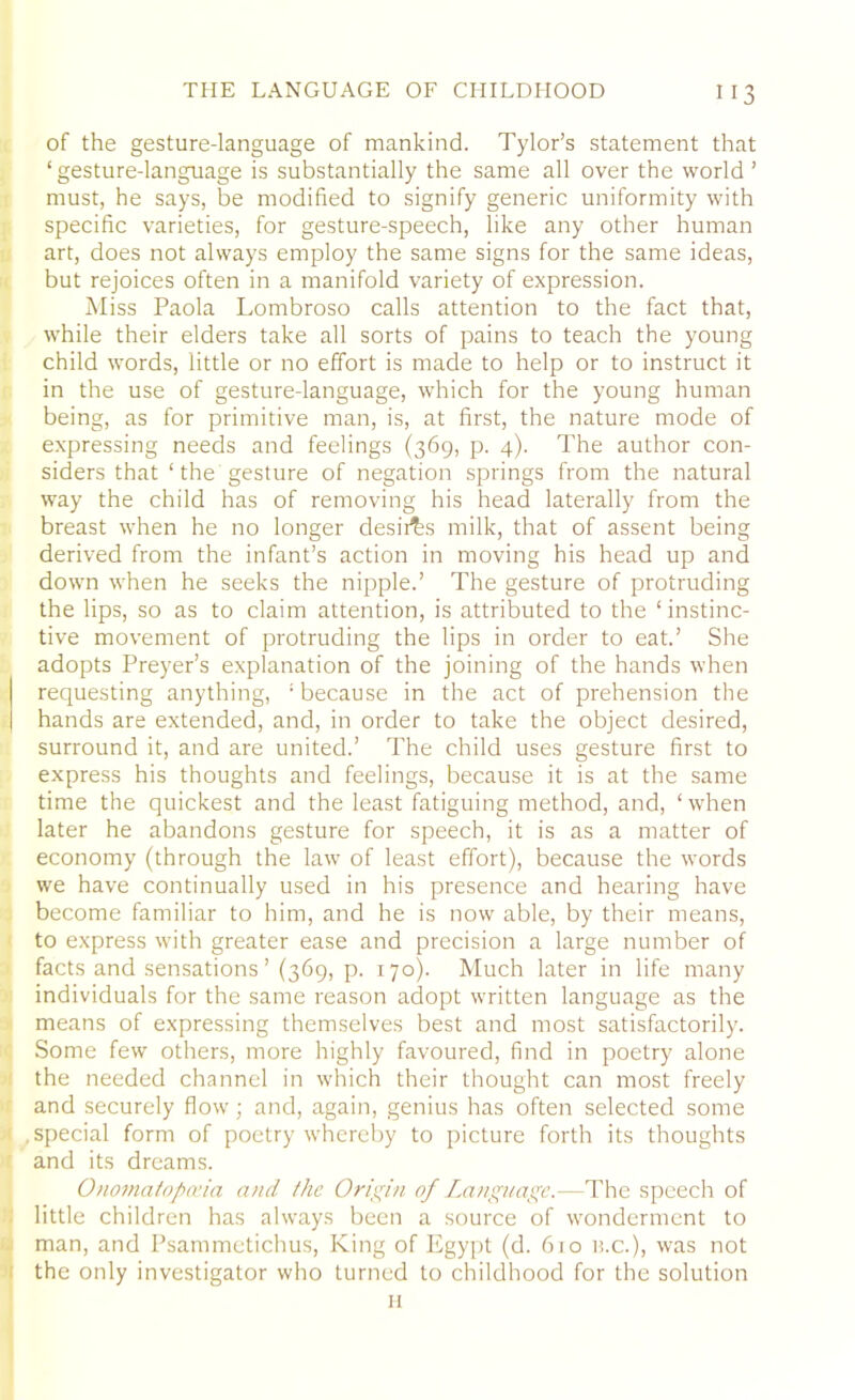 of the gesture-language of mankind. Tylor’s statement that ‘gesture-language is substantially the same all over the world’ must, he says, be modified to signify generic uniformity with specific varieties, for gesture-speech, like any other human art, does not always employ the same signs for the same ideas, but rejoices often in a manifold variety of expression. Miss Paola Lombroso calls attention to the fact that, while their elders take all sorts of pains to teach the young child words, little or no effort is made to help or to instruct it in the use of gesture-language, which for the young human being, as for primitive man, is, at first, the nature mode of expressing needs and feelings (369, p. 4). The author con- siders that ‘ the gesture of negation springs from the natural way the child has of removing his head laterally from the breast when he no longer desii^s milk, that of assent being derived from the infant’s action in moving his head up and down when he seeks the nipple.’ The gesture of protruding the lips, so as to claim attention, is attributed to the ‘ instinc- tive movement of protruding the lips in order to eat.’ She adopts Preyer’s explanation of the joining of the hands when requesting anything, ‘because in the act of prehension the hands are extended, and, in order to take the object desired, surround it, and are united.’ The child uses gesture first to express his thoughts and feelings, because it is at the same time the quickest and the least fatiguing method, and, ‘when later he abandons gesture for speech, it is as a matter of economy (through the law of least effort), because the words we have continually used in his presence and hearing have become familiar to him, and he is now able, by their means, to express with greater ease and precision a large number of facts and sensations’ (369, p. 170). Much later in life many individuals for the same reason adopt written language as the means of expressing themselves best and most satisfactorily. Some few others, more highly favoured, find in poetry alone the needed channel in which their thought can most freely and securely flow; and, again, genius has often selected some .special form of poetry whereby to picture forth its thoughts and its dreams. Onomatopoeia and the Origin of Language.—The speech of little children has always been a source of wonderment to man, and Psammetichus, King of Egypt (d. 610 n.c.), was not the only investigator who turned to childhood for the solution H