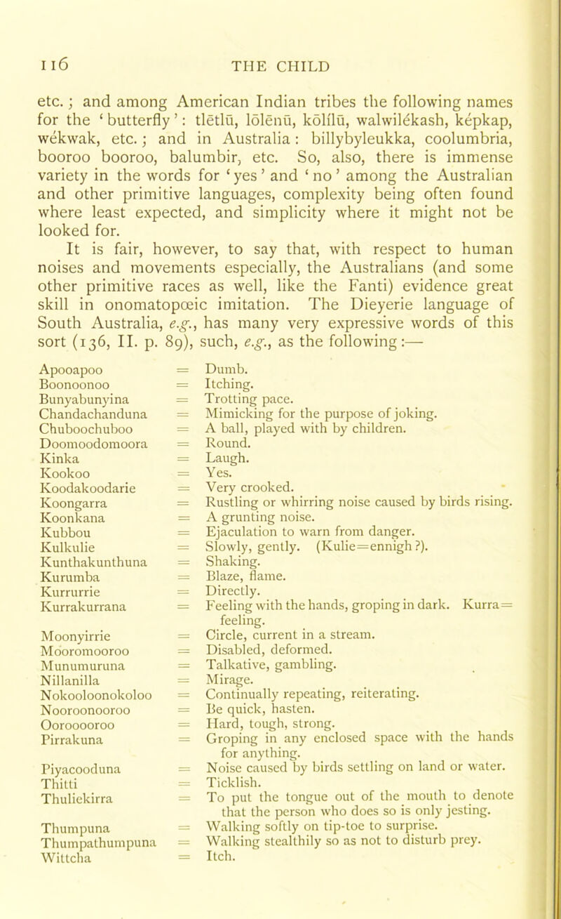 etc.; and among American Indian tribes the following names for the ‘ butterfly ’: tletlu, lolenu, koh'lu, walwilekash, kepkap, wekwak, etc.; and in Australia: billybyleukka, coolumbria, booroo booroo, balumbir, etc. So, also, there is immense variety in the words for ‘ yes ’ and ‘ no ’ among the Australian and other primitive languages, complexity being often found where least expected, and simplicity where it might not be looked for. It is fair, however, to say that, with respect to human noises and movements especially, the Australians (and some other primitive races as well, like the Fanti) evidence great skill in onomatopoeic imitation. The Dieyerie language of South Australia, e.g., has many very expressive words of this sort (136, II. p. 89), such, e.g., as the following:— Apooapoo Boonoonoo Bunyabunyina Chandachanduna Chuboochuboo Doomoodomoora Kinka Koolcoo Ivoodakoodarie Koongarra Koonkana Kubbou Kulkulie Kunthakunthuna Kurumba Kurrurrie Kurrakurrana Moonyirrie Mooromooroo Munumuruna Nillanilla N okooloonokoloo Nooroonooroo Oorooooroo Pirrakuna Piyacooduna Thilti Thuliekirra Thumpuna Thumpathumpuna Wittcha = Dumb. = Itching. = Trotting pace. = Mimicking for the purpose of joking. = A ball, played with by children. = Round. = Laugh. - = Yes. = Very crooked. = Rustling or whirring noise caused by birds rising. = A grunting noise. = Ejaculation to warn from danger. = Slowly, gently. (Kulie=ennigh ?). = Shaking. = Blaze, flame. = Directly. = Feeling with the hands, groping in dark. Kurra= feeling. = Circle, current in a stream. = Disabled, deformed. = Talkative, gambling. = Mirage. = Continually repeating, reiterating. = Be quick, hasten. = Hard, tough, strong. = Groping in any enclosed space with the hands for anything. = Noise caused by birds settling on land or water. = Ticklish. = To put the tongue out of the mouth to denote that the person who does so is only jesting. = Walking softly on tip-toe to surprise. = Walking stealthily so as not to disturb prey. - Itch.