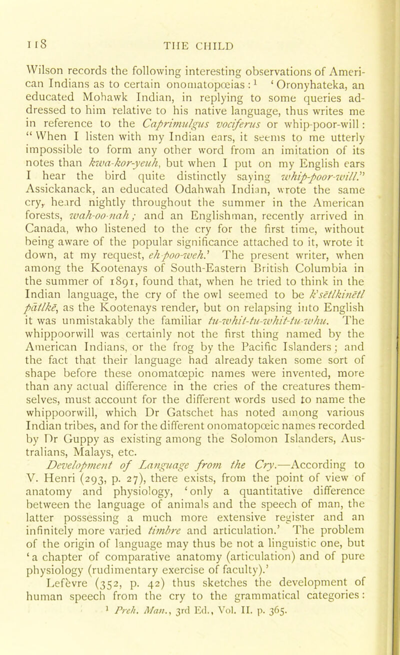 Wilson records the following interesting observations of Ameri- can Indians as to certain onomatopoeias:1 ‘ Oronyhateka, an educated Mohawk Indian, in replying to some queries ad- dressed to him relative to his native language, thus writes me in reference to the Caprimulgus vociferus or whip-poor-will: “ When I listen with my Indian ears, it seems to me utterly impossible to form any other word from an imitation of its notes than kwa-kor-yeuh, but when I put on my English ears I hear the bird quite distinctly saying whip-poor-will.” Assickanack, an educated Odahwah Indian, wrote the same cry,, heard nightly throughout the summer in the American forests, wah-oo-nah; and an Englishman, recently arrived in Canada, who listened to the cry for the first time, without being aware of the popular significance attached to it, wrote it down, at my request, ehpoo-weh.’ The present writer, when among the Kootenays of South-Eastern British Columbia in the summer of 1891, found that, when he tried to think in the Indian language, the cry of the owl seemed to be k'setlkinetl patlke, as the Kootenays render, but on relapsing into English it was unmistakably the familiar tu-whil-tu-whit-tu-whu. The whippoorwill was certainly not the first thing named by the American Indians, or the frog by the Pacific Islanders; and the fact that their language had already taken some sort of shape before these onomatoepic names were invented, more than any actual difference in the cries of the creatures them- selves, must account for the different words used to name the whippoorwill, which Dr Gatschet has noted among various Indian tribes, and for the different onomatopoeic names recorded by Dr Guppy as existing among the Solomon Islanders, Aus- tralians, Malays, etc. Development of Language from the Cry.-—According to V. Henri (293, p. 27), there exists, from the point of view of anatomy and physiology, ‘only a quantitative difference between the language of animals and the speech of man, the latter possessing a much more extensive register and an infinitely more varied timbre and articulation.’ The problem of the origin of language may thus be not a linguistic one, but ‘ a chapter of comparative anatomy (articulation) and of pure physiology (rudimentary exercise of faculty).’ Lefevre (352, p. 42) thus sketches the development of human speech from the cry to the grammatical categories : 1 Preh. Alan., 3rd Ed., Vol. II. p. 365.