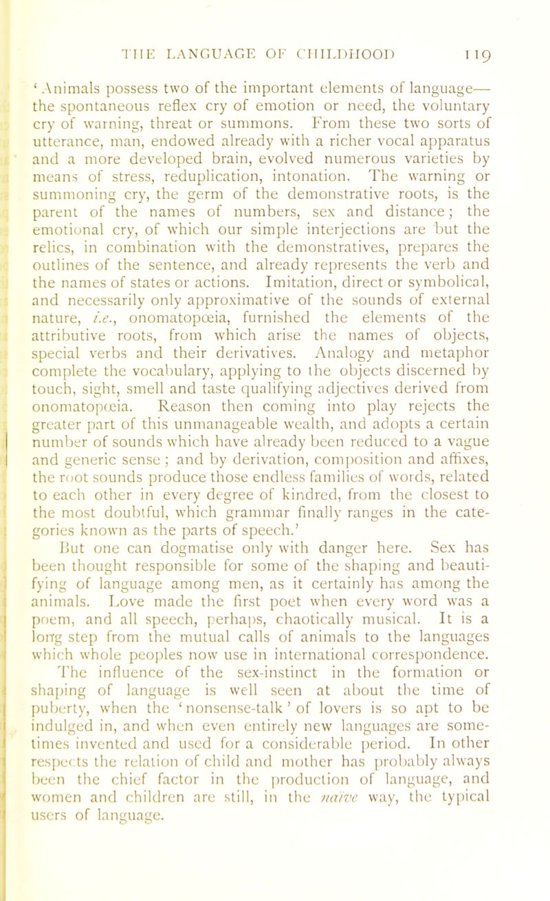 ‘Animals possess two of the important elements of language— the spontaneous reflex cry of emotion or need, the voluntary cry of warning, threat or summons. From these two sorts of utterance, man, endowed already with a richer vocal apparatus and a more developed brain, evolved numerous varieties by means of stress, reduplication, intonation. The warning or summoning cry, the germ of the demonstrative roots, is the parent of the names of numbers, sex and distance; the emotional cry, of which our simple interjections are but the relics, in combination with the demonstratives, prepares the outlines of the sentence, and already represents the verb and the names of states or actions. Imitation, direct or symbolical, and necessarily only approximative of the sounds of external nature, /.<?., onomatopoeia, furnished the elements of the attributive roots, from which arise the names of objects, special verbs and their derivatives. Analogy and metaphor complete the vocabulary, applying to the objects discerned by touch, sight, smell and taste qualifying adjectives derived from onomatopoeia. Reason then coming into play rejects the greater part of this unmanageable wealth, and adopts a certain number of sounds which have already been reduced to a vague and generic sense; and by derivation, composition and affixes, the root sounds produce those endless families of words, related to each other in every degree of kindred, from the closest to the most doubtful, which grammar finally ranges in the cate- gories known as the parts of speech.’ But one can dogmatise only with danger here. Sex has been thought responsible for some of the shaping and beauti- fying of language among men, as it certainly has among the animals. Love made the first poet when every word was a poem, and all speech, perhaps, chaotically musical. It is a long step from the mutual calls of animals to the languages which whole peoples now use in international correspondence. The influence of the sex-instinct in the formation or shaping of language is well seen at about the time of puberty, when the ‘ nonsense-talk ’ of lovers is so apt to be indulged in, and when even entirely new languages are some- times invented and used for a considerable period. In other respects the relation of child and mother has probably always been the chief factor in the production of language, and women and children are still, in the naive way, the typical users of language.