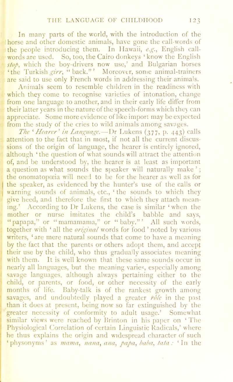 In many parts of the world, with the introduction of the horse and other domestic animals, have gone the call-words of the people introducing them. In Hawaii, e.g., English call- words are used. So, too, the Cairo donkeys ‘ know the English stop, which the boy-drivers now use,’ and Bulgarian horses ‘the Turkish girr, “back.”’ Moreover, some animal-trainers are said to use only French words in addressing their animals. Animals seem to resemble children in the readiness with which they come to recognise varieties of intonation, change from one language to another, and in their early life differ from their latter years in the nature of the speech-forms which the) can appreciate. Some more evidence of like import may be expected from the study of the cries to wild animals among savages. The ‘Hearer ’ in Language.—Dr Lukens (377, p. 443) calls attention to the fact that in most, if not all the current discus- sions of the origin of language, the hearer is entirely ignored, although ‘the question of what sounds will attract the attention of, and be understood by, the hearer is at least as important a question as what sounds the speaker will naturally make ’; the onomatopoeia will need to be for the hearer as well as for the speaker, as evidenced by the hunter’s use of the calls or warning sounds of animals, etc., ‘ the sounds to which they give heed, and therefore the first to which they attach mean- ing.’ According to Dr Lukens, the case is similar ‘when the mother or nurse imitates the child’s babble and says, “papapa,” or “mamamama,” or “baby.”’ All such words, together with ‘ all the original words for food ’ noted by various writers, ‘are mere natural sounds that come to have a meaning by the fact that the parents or others adopt them, and accept their use by the child, who thus gradually associates meaning with them. It is well known that these same sounds occur in nearly all languages, but the meaning varies, especially among savage languages, although always pertaining either to the child, or parents, or food, or other necessity of the early months of life. Baby-talk is of the rankest growth among savages, and undoubtedly played a greater role in the past than it does at present, being now so far extinguished by the greater necessity of conformity to adult usage.’ Somewhat 1 similar views were reached by Brinton in his paper on ‘ The Physiological Correlation of certain Linguistic Radicals,’ where he thus explains the origin and widespread character of such ‘ physonyms ’ as mama, nan a, ana, papa, baba, fa/a : ‘ In the