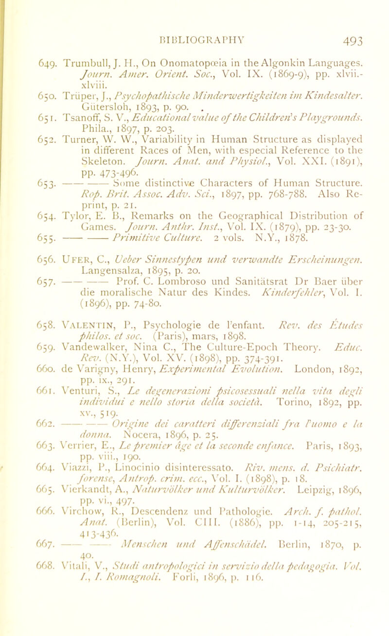 649. Trumbull, J. H., On Onomatopoeia in the Algonkin Languages. Journ. Amer. Orient. Soc., Vol. IX. (1869-9), pp. xlvii.- xlviii. 650. Triiper, J., Psychopathische Minderwertigkeiten ivi Kindesalter. Giitersloh, 1893, p. 90. 651. T sanoff, S. V., Educational value of the Children's Playgrounds. Phila., 1897, p. 203. 652. Turner, W. YV., Variability in Human Structure as displayed in different Races of Men, with especial Reference to the Skeleton. Journ. Anat. and Physiol., Vol. XXI. (1891), pp. 473-496. 653. Some distinctive Characters of Human Structure. Pop. Brit. Assoc. Adv. Sci., 1897, pp. 768-788. Also Re- print, p. 21. 654. Tylor, E. B., Remarks on the Geographical Distribution of Games. Journ. Anthr. Inst., Vol. IX. (1879), pp. 23-30. 655. Primitive Culture. 2 vols. N.Y., 1878. 656. Ufer, C., Ceber Sinnestypen und verwandte Erscheinungen. Langensalza, 1895, p. 20. 657. Prof. C. Lombroso und Sanitatsrat Dr Baer liber die moralische Natur des Kindes. Kinderfehler, Vol. I. (1896), pp. 74-80. 658. Valentin, P., Psychologie de l’enfant. Rev. des Etudes philos. et soc. (Paris), mars, 1898. 659. Vandewalker, Nina C., The Culture-Epoch Theory. Educ. Rev. (N.Y.), Vol. XV. (1898), pp. 374-391- 660. de Varigny, Henry, Experimental Evolution. London, 1892, pp. ix., 291. 661. Venturi, S., Le degenerazioni psicosessuali nella vita degli individui e nello storia della societa. Torino, 1892, pp. xv., 519. 662. Origine del caratteri differenziali fra Puomo e la donna. Nocera, 1896, p. 25. 663. Verrier, E., Le premier dge ct la seconde enfance. Paris, 1893, pp. viii., 190. 664. Viazzi, P., Linocinio disinteressato. Riv. mens. d. Psichiatr. forense, Antrop. crim. ecc., Vol. I. (1898), p. 18. 665. Vherkandt, A., Naturvolker und Kulturvolkcr. Leipzigr, 1896, pp. vi., 497. 666. Virchow, R., Descendenz und Pathologie. Arch. f. pathol. Anat. (Berlin), Vol. C111. (1886), pp. 1-14, 205-215, 413-436. 667. Menschen und Affctischcidel. Berlin, 1870, p. 4°. 668. Vitali, V., Sludi antropologici in servizio della pcdagogia. Vol. /., /. Romagnoli. Forii, 1896, p. 116.