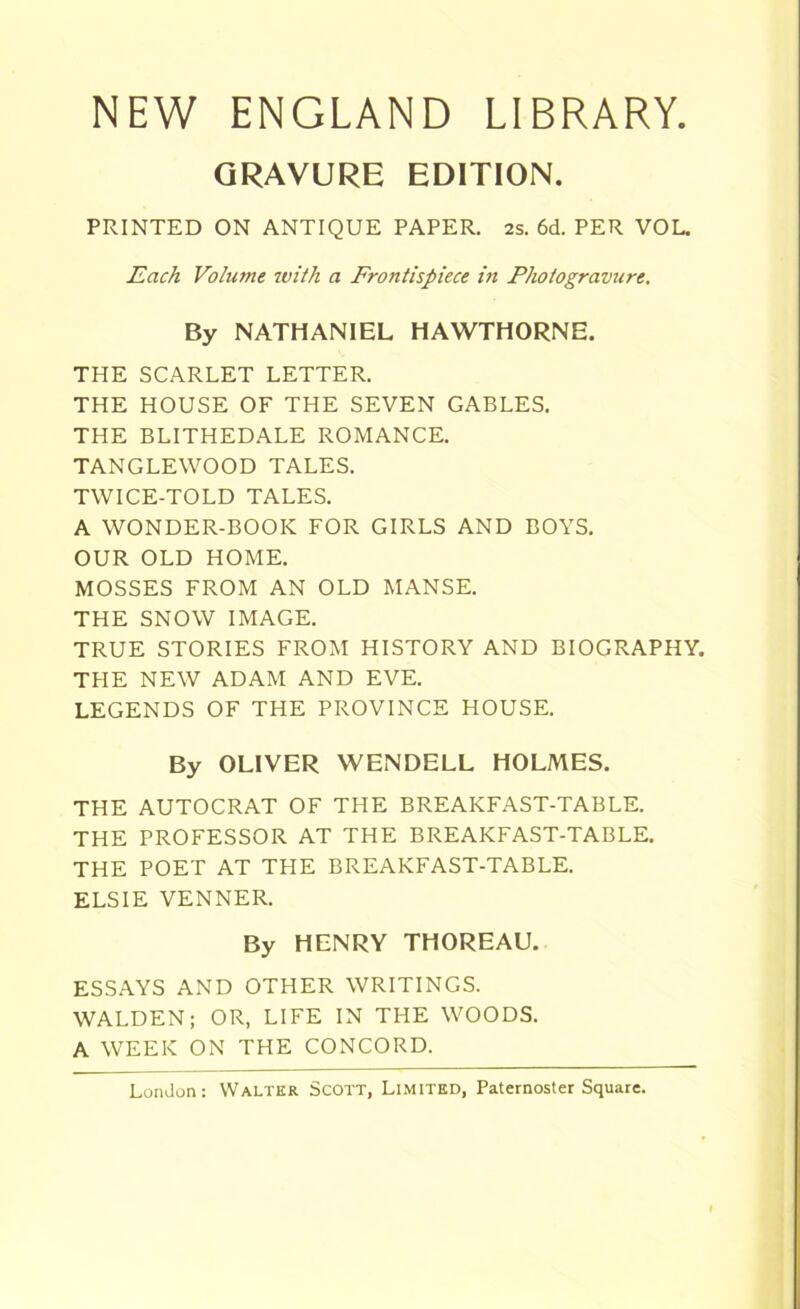 NEW ENGLAND LIBRARY. GRAVURE EDITION. PRINTED ON ANTIQUE PAPER. 2s. 6d. PER VOL. Each Volume with a Frontispiece in Photogravure. By NATHANIEL HAWTHORNE. THE SCARLET LETTER. THE HOUSE OF THE SEVEN GABLES. THE BLITHEDALE ROMANCE. TANGLEWOOD TALES. TWICE-TOLD TALES. A WONDER-BOOK FOR GIRLS AND BOYS. OUR OLD HOME. MOSSES FROM AN OLD MANSE. THE SNOW IMAGE. TRUE STORIES FROM HISTORY AND BIOGRAPHY. THE NEW ADAM AND EVE. LEGENDS OF THE PROVINCE HOUSE. By OLIVER WENDELL HOLMES. THE AUTOCRAT OF THE BREAKFAST-TABLE. THE PROFESSOR AT THE BREAKFAST-TABLE. THE POET AT THE BREAKFAST-TABLE. ELSIE VENNER. By HENRY THOREAU. ESSAYS AND OTHER WRITINGS. WALDEN; OR, LIFE IN THE WOODS. A WEEK ON THE CONCORD.
