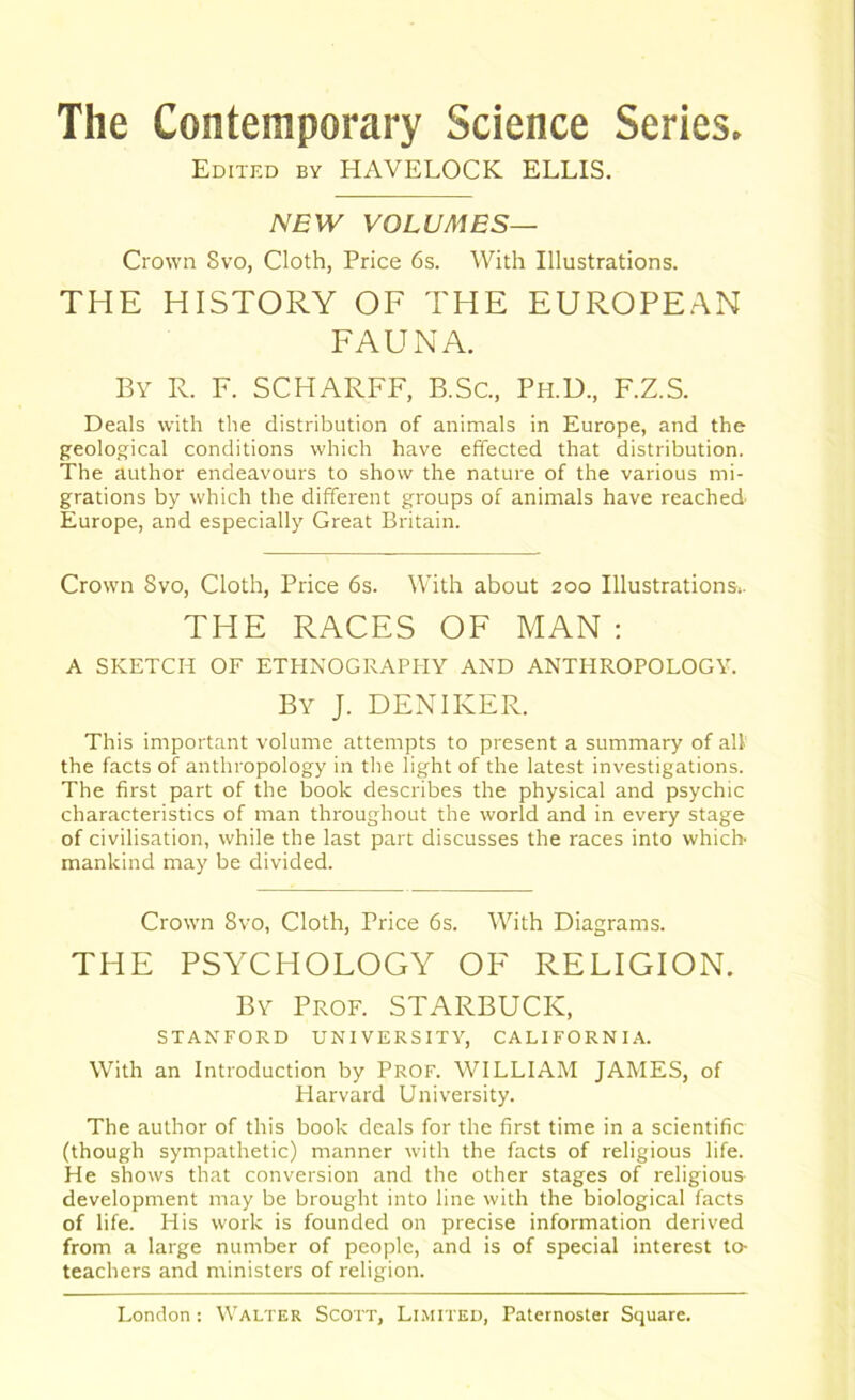 The Contemporary Science Series. Edited by HAVELOCK ELLIS. NEW VOLUMES— Crown Svo, Cloth, Price 6s. With Illustrations. THE HISTORY OF THE EUROPEAN FAUNA. By R. F. SCHARFF, B.Sc., Ph.D, F.Z.S. Deals with the distribution of animals in Europe, and the geological conditions which have effected that distribution. The author endeavours to show the nature of the various mi- grations by which the different groups of animals have reached Europe, and especially Great Britain. Crown Svo, Cloth, Price 6s. With about 200 Illustrations.. THE RACES OF MAN : A SKETCH OF ETHNOGRAPHY AND ANTHROPOLOGY. By J. DENIKER. This important volume attempts to present a summary of all the facts of anthropology in the light of the latest investigations. The first part of the book describes the physical and psychic characteristics of man throughout the world and in every stage of civilisation, while the last part discusses the races into which mankind may be divided. Crown Svo, Cloth, Price 6s. With Diagrams. THE PSYCHOLOGY OF RELIGION. By Prof. STARBUCK, STANFORD UNIVERSITY, CALIFORNIA. With an Introduction by Prof. WILLIAM JAMES, of Harvard University. The author of this book deals for the first time in a scientific (though sympathetic) manner with the facts of religious life. He shows that conversion and the other stages of religious development may be brought into line with the biological facts of life. His work is founded on precise information derived from a large number of people, and is of special interest to- teachers and ministers of religion.