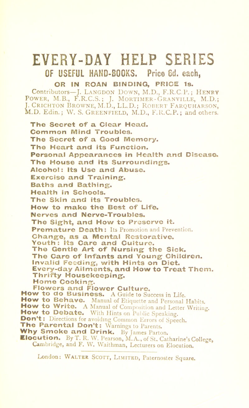 EVERY-DAY HELP SERIES OF USEFUL HAND-BOOKS. Price 6d. each, OR SN ROAN BINDING, PRICE Is. Contributors—J. Langdon Down, M.D., F.R.C.P.; Henry Power, M.B., F.R.C.S.; J. Mortimer-Granville, M.D.; J. Crichton Browne, M.D., LL.D.; Robert Farquharson, M.D. Edin.; W. S. Greenfield, M.D., F.R.C.P.; and others. The Secret of a Clear Head. Common Mind Troubles. The Secret of a Good Memory. The Heart and its Function. Personal Appearances in Health and Disease. The House and its Surroundings. Alcohol: Its Use and Abuse. Exercise and Training. Baths and Bathing. Health in Schools. The Skin and its Troubles. How to make the Best of Life. Nerves and Nerve-Troubles. The Sight, and How to Preserve it. Premature Death: Its Promotion and Prevention. Change, as a Mental Restorative. Youth: Its Care and Culture. The Gentle Art of Nursing the Sick. The Care of Infants and Young Children. Invalid Feeding, with Hints on Diet. Every-day Ailments, and How to Treat Them. Thrifty Housekeeping. Home Cooking. Flowers and Flower Culture. How to do Business. A Guide to Success in Life. How to Behave. Manual of Etiquette and Personal Habits. How to Write. A Manual of Composition and Letter Writing. How to Debate. With Hints on Public Speaking. Don’t: Directions for avoiding Common Errors of Speech. The Parental Don’t: Warnings to Parents. Why Smoke and Drink. By James Parton. Elocution. By P. R. W. Pearson, M. A., of St. Catharine’s College, Cambridge, and F. W. Waithman, Lecturers on Elocution.