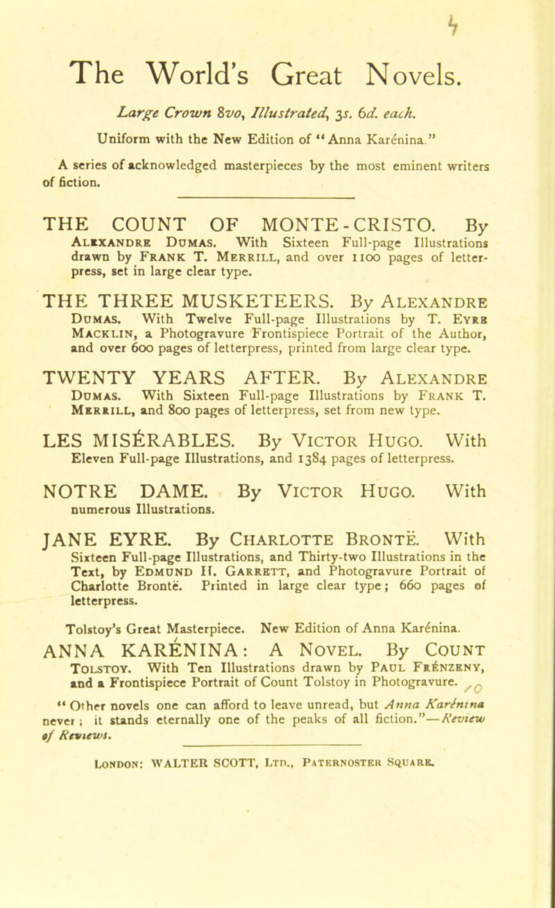 b The World’s Great Novels. Large Crown 8vo, Illustrated, y. 6d. each. Uniform with the New Edition of “Anna Karenina.” A series of acknowledged masterpieces by the most eminent writers of fiction. THE COUNT OF MONTE - CRISTO. By Alexandre Ddmas. With Sixteen Full-page Illustrations drawn by Frank T. Merrill, and over noo pages of letter- press, set in large clear type. THE THREE MUSKETEERS. By Alexandre Dumas. With Twelve Full-page Illustrations by T. Eyre Macklin, a Photogravure Frontispiece Portrait of the Author, and over 600 pages of letterpress, printed from large clear type. TWENTY YEARS AFTER. By Alexandre Dumas. With Sixteen Full-page Illustrations by Frank T. Merrill, and 800 pages of letterpress, set from new type. LES MIS&RABLES. By Victor Hugo. With Eleven Full-page Illustrations, and 1384 pages of letterpress. NOTRE DAME. By Victor Hugo. With numerous Illustrations. JANE EYRE. By Charlotte Bronte. With Sixteen Full-page Illustrations, and Thirty-two Illustrations in the Text, by Edmund II. Garrett, and Photogravure Portrait of Charlotte Bronte. Printed in large clear type; 660 pages of letterpress. Tolstoy’s Great Masterpiece. New Edition of Anna Kardnina. ANNA KARENINA: A Novel. By Count Tolstoy. With Ten Illustrations drawn by Paul Fr£nzeny, and a Frontispiece Portrait of Count Tolstoy in Photogravure. “ Other novels one can afford to leave unread, but Anna Karlmna never; it stands eternally one of the peaks of all fiction.”—Review of Reviews.