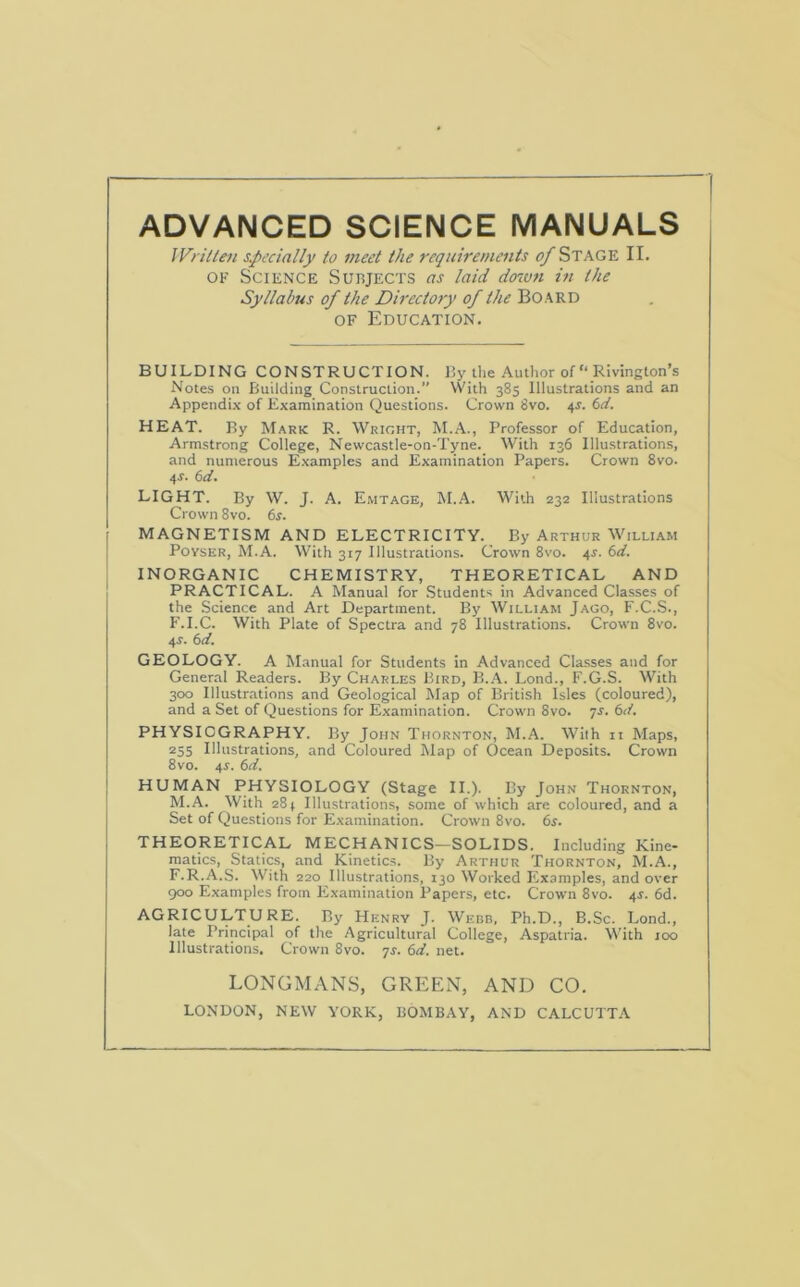 ADVANCED SCIENCE MANUALS Wrilteii s.pecially to meet the requirements ^ STAGE II. OF Science Subjects as laid do7vn in the Syllabus of the Directory of the Bo ard OF Education. BUILDING construction. By the Author of “ Rivington’s Notes on Building Construction.” With 385 Illustrations and an Appendix of Examination Questions. Crown 8vo. 4J. (id. HEAT. By Mark R. Wright, M.A., Professor of Education, Armstrong College, Newcastle-on-Tyne. With 136 Illustrations, and numerous Examples and Examination Papers. Crown 8vo. 4r. (id. LIGHT. By W. J. A. Emtage, M.A. With 232 Illustrations Crown 8vo. 6i'. MAGNETISM AND ELECTRICITY. By Arthur William PovsER, M.A. With 317 Illustrations. Crown 8vo. 4^. (id. INORGANIC CHEMISTRY, THEORETICAL AND PRACTICAL. A Manual for Students in Advanced Classes of the Science and Art Department. By William Jago, F.C.S., F.I.C. With Plate of Spectra and 78 Illustrations. Crown 8vo. 4r. (id. GEOLOGY. A Manual for Students in Advanced Classes and for General Readers. By Charles Bird, B..A. Lond., F.G.S. With 300 Illustrations and Geological Map of British Isles (coloured), and a Set of Questions for Examination. Crown 8vo. yJ. (id. PHYSIOGRAPHY. By John Thornton, M.A. With n Maps, 255 Illustrations, and Coloured Map of Ocean Deposits. Crown 8vo. 4r. (id. HUMAN PHYSIOLOGY (Stage II.). By John Thornton, M.A. With 284 Illustrations, some of which are coloured, and a Set of Questions for Examination. Crown 8vo. (is. THEORETICAL MECHANICS—SOLIDS. Including Kine* matics. Statics, and Kinetics. By Arthur Thornton, M.A., F.R.A.S. With 220 Illustrations, 130 Worked Flxamples, and over 900 Examples from lixamination Papers, etc. Crown 8vo. 4^. 6d. AGRICULTURE. By Henry J. Webb, Ph.D., B.Sc. Lond., late Principal of the Agricultural College, Aspatria. With 100 Illustrations. Crown 8vo. 7^. (id. net. LONGMANS, GREEN, AND CO. LONDON, NEW YORK, BOMBAY, AND CALCUTTA