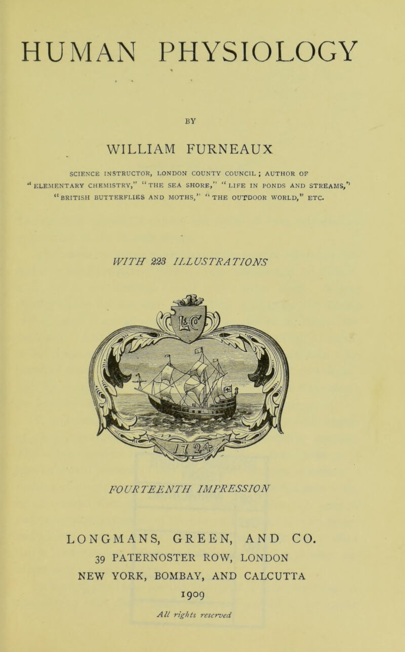 BY WILLIAM FURNEAUX SCIENCE INSTRUCTOR, LONDON COUNTY COUNCIL ; AUTHOR OF ‘‘elementary chemistry, “the sea shore, “life in PONDS AND STREAMS,’’ “BRITISH BUTTERFLIES AND MOTHS, “THE OUTDOOR WORLD,” ETC. WITH 223 ILLUSTRATIONS FOURTEENTH IMTRESS ION LONGMANS, GREEN, AND CO. 39 PATERNOSTER ROW, LONDON NEW YORK, BOMBAY, AND CALCUTTA 1909 All rights reserved