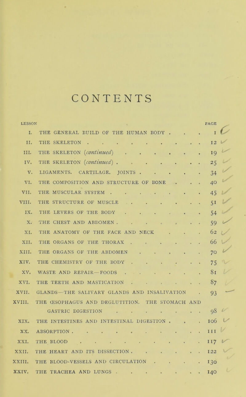 CONTENTS LESSON I. THE GENERAL BUILD OF THE HUMAN BODY . II. THE SKELETON . III. THE SKELETON {contimied) ...... IV. THE SKELETON {continued) . V. LIGAMENTS. CARTILAGE. JOINTS VI. THE COMPOSITION AND STRUCTURE OF BONE . . . VII. THE MUSCULAR SYSTEM VIII. THE STRUCTURE OF MUSCLE IX. THE LEVERS OF THE BODY X. THE CHEST AND ABDOMEN ....... XI. THE ANATOMY OF THE FACE AND NECK XII. THE ORGANS OF THE THORAX XIII. THE ORGANS OF THE ABDOMEN . . . . . XIV. THE CHEMISTRY OF THE BODY XV. WASTE AND REPAIR—FOODS XVI. THE TEETH AND MASTICATION . . . . . . XVII. GLANDS-THE SALIVARY GLANDS AND INSALIVATION XVIII. THE CESOPHAGUS AND DEGLUTITION. THE STOMACH AND GASTRIC DIGESTION XIX. THE INTESTINES AND INTESTINAL DIGESTION . XX. ABSORPTION XXL THE BLOOD XXII. THE HEART AND ITS DISSECTION XXIII. THE BLOOD-VESSELS AND CIRCULATION . . . . XXIV. THE TRACHEA AND LUNGS PAcn I C 12 \y 19 L 25 34 40 45 51 54 59 62 66 • - 70 75 81 87 93 98 u 106 \y 111 117 122 V/’ 130 / •' 140