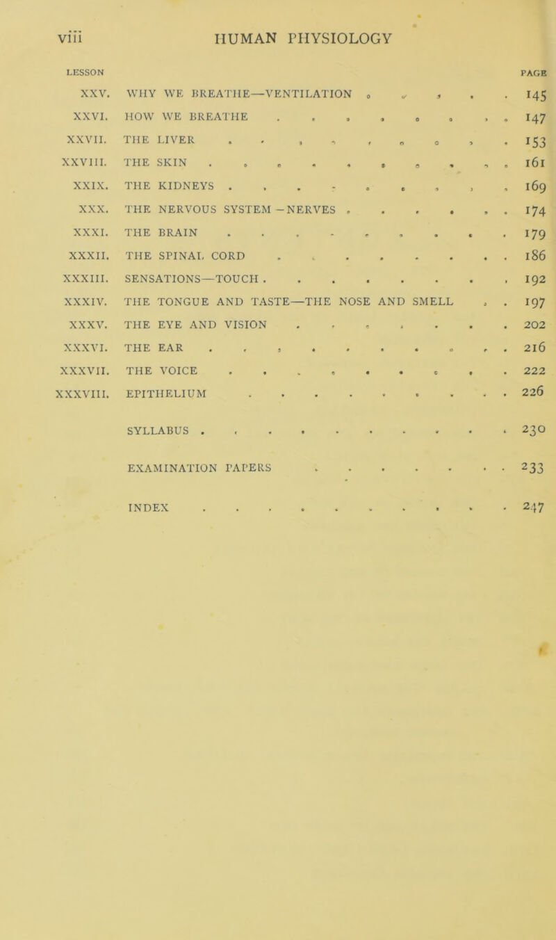 LESSON XXV. WHY WE BREATHE—VENTILATION 0 S XXVI. HOW WE BREAIHE 9 0 0 XXVII. THE LIVER . , , , n 0 XXV III. THE SKIN • 0 « XXIX. THE KIDNEYS ... - • e 9 XXX. THE NERVOUS SYSTEM - NERVES . • t • XXXI. THE BRAIN .... • XXXIl. THE SPIN At, CORD XXXIII. SENSATIONS—TOUCH . • • • XXXIV. THE TONGUE AND TASTE—THE NOSE AND SMELL XXXV. THE EYE AND VISION 9 - • XXXVI. THE EAR . , , , . • • 0 XXXVII. THE VOICE .... • « e XXXVIII. EPITHELIUM .... SYLLABUS . EXAMINATION TAI'ERS INDEX PAGE MS 147 153 161 169 174 179 186 192 197 202 216 222 226 230 233 247 »